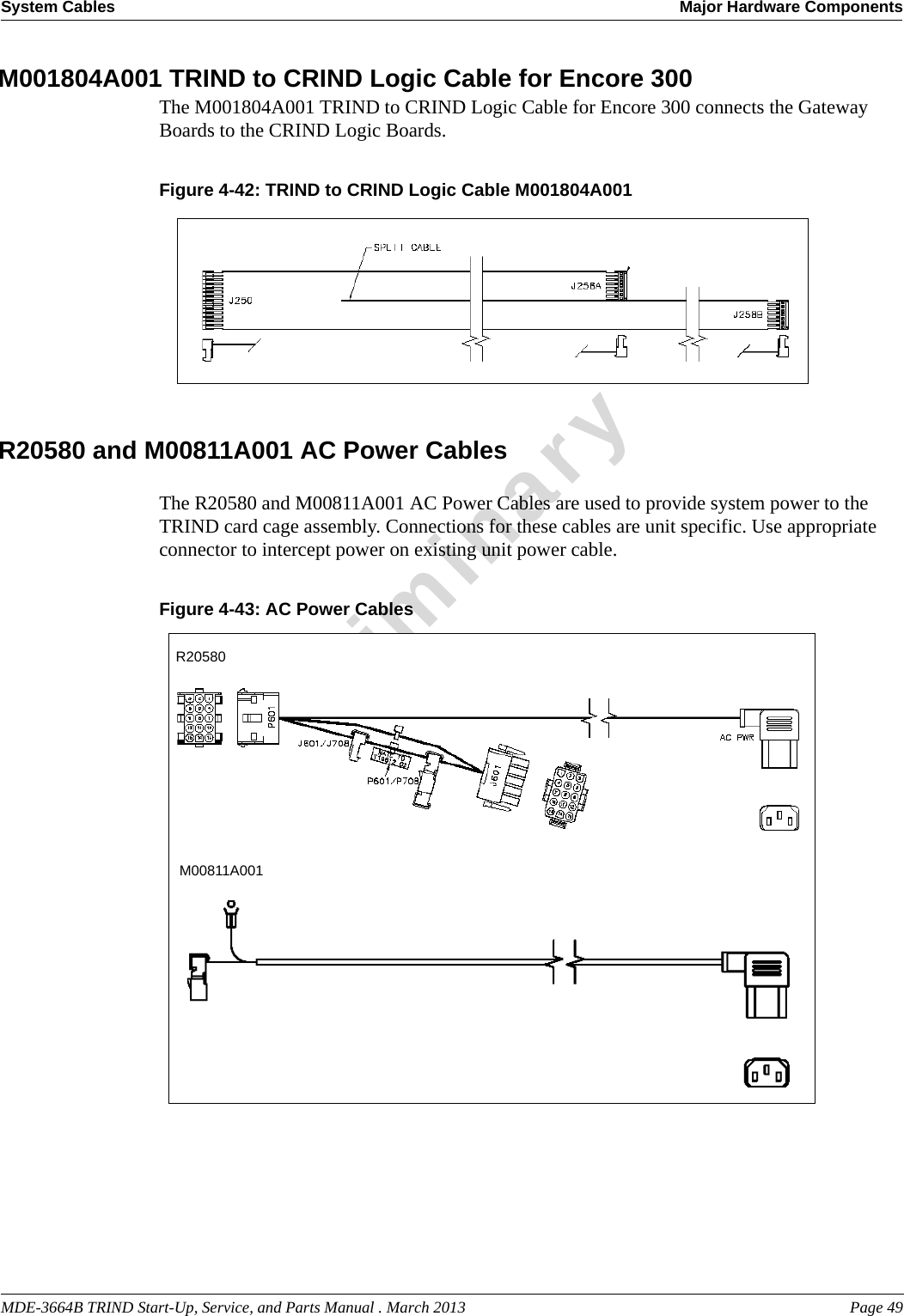MDE-3664B TRIND Start-Up, Service, and Parts Manual . March 2013 Page 49System Cables Major Hardware ComponentsPreliminaryM001804A001 TRIND to CRIND Logic Cable for Encore 300The M001804A001 TRIND to CRIND Logic Cable for Encore 300 connects the Gateway Boards to the CRIND Logic Boards.Figure 4-42: TRIND to CRIND Logic Cable M001804A001  R20580 and M00811A001 AC Power CablesThe R20580 and M00811A001 AC Power Cables are used to provide system power to the TRIND card cage assembly. Connections for these cables are unit specific. Use appropriate connector to intercept power on existing unit power cable.Figure 4-43: AC Power CablesR20580M00811A001