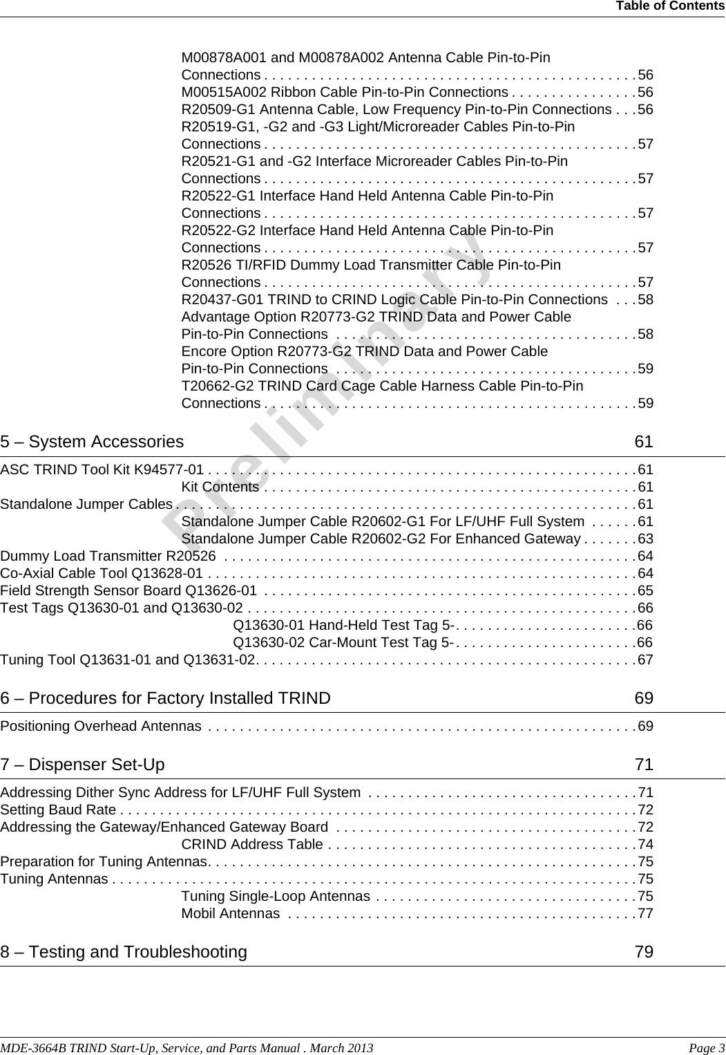 MDE-3664B TRIND Start-Up, Service, and Parts Manual . March 2013  Page 3Table of Contents PreliminaryM00878A001 and M00878A002 Antenna Cable Pin-to-Pin Connections . . . . . . . . . . . . . . . . . . . . . . . . . . . . . . . . . . . . . . . . . . . . . . .56M00515A002 Ribbon Cable Pin-to-Pin Connections . . . . . . . . . . . . . . . .56R20509-G1 Antenna Cable, Low Frequency Pin-to-Pin Connections . . .56R20519-G1, -G2 and -G3 Light/Microreader Cables Pin-to-Pin Connections . . . . . . . . . . . . . . . . . . . . . . . . . . . . . . . . . . . . . . . . . . . . . . .57R20521-G1 and -G2 Interface Microreader Cables Pin-to-Pin Connections . . . . . . . . . . . . . . . . . . . . . . . . . . . . . . . . . . . . . . . . . . . . . . .57R20522-G1 Interface Hand Held Antenna Cable Pin-to-Pin Connections . . . . . . . . . . . . . . . . . . . . . . . . . . . . . . . . . . . . . . . . . . . . . . .57R20522-G2 Interface Hand Held Antenna Cable Pin-to-Pin Connections . . . . . . . . . . . . . . . . . . . . . . . . . . . . . . . . . . . . . . . . . . . . . . .57R20526 TI/RFID Dummy Load Transmitter Cable Pin-to-Pin Connections . . . . . . . . . . . . . . . . . . . . . . . . . . . . . . . . . . . . . . . . . . . . . . .57R20437-G01 TRIND to CRIND Logic Cable Pin-to-Pin Connections  . . .58Advantage Option R20773-G2 TRIND Data and Power Cable Pin-to-Pin Connections  . . . . . . . . . . . . . . . . . . . . . . . . . . . . . . . . . . . . . .58Encore Option R20773-G2 TRIND Data and Power Cable Pin-to-Pin Connections  . . . . . . . . . . . . . . . . . . . . . . . . . . . . . . . . . . . . . .59T20662-G2 TRIND Card Cage Cable Harness Cable Pin-to-Pin Connections . . . . . . . . . . . . . . . . . . . . . . . . . . . . . . . . . . . . . . . . . . . . . . .595 – System Accessories   61ASC TRIND Tool Kit K94577-01 . . . . . . . . . . . . . . . . . . . . . . . . . . . . . . . . . . . . . . . . . . . . . . . . . . . . . .61Kit Contents . . . . . . . . . . . . . . . . . . . . . . . . . . . . . . . . . . . . . . . . . . . . . . .61Standalone Jumper Cables . . . . . . . . . . . . . . . . . . . . . . . . . . . . . . . . . . . . . . . . . . . . . . . . . . . . . . . . . .61Standalone Jumper Cable R20602-G1 For LF/UHF Full System  . . . . . .61Standalone Jumper Cable R20602-G2 For Enhanced Gateway . . . . . . .63Dummy Load Transmitter R20526  . . . . . . . . . . . . . . . . . . . . . . . . . . . . . . . . . . . . . . . . . . . . . . . . . . . .64Co-Axial Cable Tool Q13628-01 . . . . . . . . . . . . . . . . . . . . . . . . . . . . . . . . . . . . . . . . . . . . . . . . . . . . . .64Field Strength Sensor Board Q13626-01  . . . . . . . . . . . . . . . . . . . . . . . . . . . . . . . . . . . . . . . . . . . . . . .65Test Tags Q13630-01 and Q13630-02 . . . . . . . . . . . . . . . . . . . . . . . . . . . . . . . . . . . . . . . . . . . . . . . . .66Q13630-01 Hand-Held Test Tag 5-. . . . . . . . . . . . . . . . . . . . . . .66Q13630-02 Car-Mount Test Tag 5-. . . . . . . . . . . . . . . . . . . . . . .66Tuning Tool Q13631-01 and Q13631-02. . . . . . . . . . . . . . . . . . . . . . . . . . . . . . . . . . . . . . . . . . . . . . . .676 – Procedures for Factory Installed TRIND   69Positioning Overhead Antennas  . . . . . . . . . . . . . . . . . . . . . . . . . . . . . . . . . . . . . . . . . . . . . . . . . . . . . .697 – Dispenser Set-Up   71Addressing Dither Sync Address for LF/UHF Full System  . . . . . . . . . . . . . . . . . . . . . . . . . . . . . . . . . .71Setting Baud Rate . . . . . . . . . . . . . . . . . . . . . . . . . . . . . . . . . . . . . . . . . . . . . . . . . . . . . . . . . . . . . . . . .72Addressing the Gateway/Enhanced Gateway Board  . . . . . . . . . . . . . . . . . . . . . . . . . . . . . . . . . . . . . .72CRIND Address Table . . . . . . . . . . . . . . . . . . . . . . . . . . . . . . . . . . . . . . .74Preparation for Tuning Antennas. . . . . . . . . . . . . . . . . . . . . . . . . . . . . . . . . . . . . . . . . . . . . . . . . . . . . .75Tuning Antennas . . . . . . . . . . . . . . . . . . . . . . . . . . . . . . . . . . . . . . . . . . . . . . . . . . . . . . . . . . . . . . . . . .75Tuning Single-Loop Antennas . . . . . . . . . . . . . . . . . . . . . . . . . . . . . . . . .75Mobil Antennas  . . . . . . . . . . . . . . . . . . . . . . . . . . . . . . . . . . . . . . . . . . . .778 – Testing and Troubleshooting   79