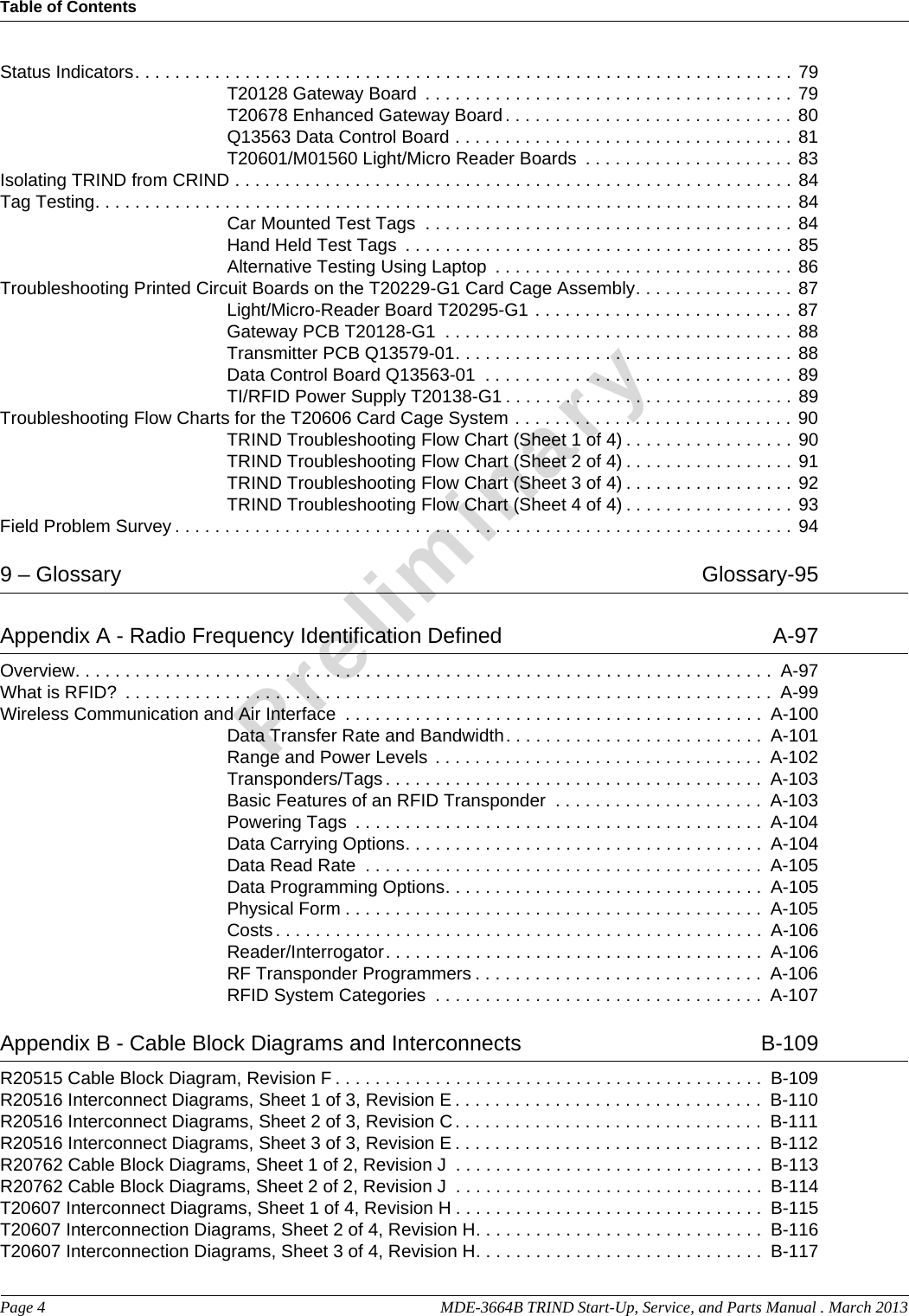 Table of ContentsPage 4  MDE-3664B TRIND Start-Up, Service, and Parts Manual . March 2013PreliminaryStatus Indicators. . . . . . . . . . . . . . . . . . . . . . . . . . . . . . . . . . . . . . . . . . . . . . . . . . . . . . . . . . . . . . . . . . 79T20128 Gateway Board  . . . . . . . . . . . . . . . . . . . . . . . . . . . . . . . . . . . . . 79T20678 Enhanced Gateway Board. . . . . . . . . . . . . . . . . . . . . . . . . . . . . 80Q13563 Data Control Board . . . . . . . . . . . . . . . . . . . . . . . . . . . . . . . . . . 81T20601/M01560 Light/Micro Reader Boards  . . . . . . . . . . . . . . . . . . . . . 83Isolating TRIND from CRIND . . . . . . . . . . . . . . . . . . . . . . . . . . . . . . . . . . . . . . . . . . . . . . . . . . . . . . . . 84Tag Testing. . . . . . . . . . . . . . . . . . . . . . . . . . . . . . . . . . . . . . . . . . . . . . . . . . . . . . . . . . . . . . . . . . . . . . 84Car Mounted Test Tags  . . . . . . . . . . . . . . . . . . . . . . . . . . . . . . . . . . . . . 84Hand Held Test Tags  . . . . . . . . . . . . . . . . . . . . . . . . . . . . . . . . . . . . . . . 85Alternative Testing Using Laptop  . . . . . . . . . . . . . . . . . . . . . . . . . . . . . . 86Troubleshooting Printed Circuit Boards on the T20229-G1 Card Cage Assembly. . . . . . . . . . . . . . . . 87Light/Micro-Reader Board T20295-G1 . . . . . . . . . . . . . . . . . . . . . . . . . . 87Gateway PCB T20128-G1  . . . . . . . . . . . . . . . . . . . . . . . . . . . . . . . . . . . 88Transmitter PCB Q13579-01. . . . . . . . . . . . . . . . . . . . . . . . . . . . . . . . . . 88Data Control Board Q13563-01  . . . . . . . . . . . . . . . . . . . . . . . . . . . . . . . 89TI/RFID Power Supply T20138-G1 . . . . . . . . . . . . . . . . . . . . . . . . . . . . . 89Troubleshooting Flow Charts for the T20606 Card Cage System . . . . . . . . . . . . . . . . . . . . . . . . . . . . 90TRIND Troubleshooting Flow Chart (Sheet 1 of 4) . . . . . . . . . . . . . . . . . 90TRIND Troubleshooting Flow Chart (Sheet 2 of 4) . . . . . . . . . . . . . . . . . 91TRIND Troubleshooting Flow Chart (Sheet 3 of 4) . . . . . . . . . . . . . . . . . 92TRIND Troubleshooting Flow Chart (Sheet 4 of 4) . . . . . . . . . . . . . . . . . 93Field Problem Survey . . . . . . . . . . . . . . . . . . . . . . . . . . . . . . . . . . . . . . . . . . . . . . . . . . . . . . . . . . . . . . 949 – Glossary   Glossary-95Appendix A - Radio Frequency Identification Defined   A-97Overview. . . . . . . . . . . . . . . . . . . . . . . . . . . . . . . . . . . . . . . . . . . . . . . . . . . . . . . . . . . . . . . . . . . . . .  A-97What is RFID?  . . . . . . . . . . . . . . . . . . . . . . . . . . . . . . . . . . . . . . . . . . . . . . . . . . . . . . . . . . . . . . . . .  A-99Wireless Communication and Air Interface  . . . . . . . . . . . . . . . . . . . . . . . . . . . . . . . . . . . . . . . . . .  A-100Data Transfer Rate and Bandwidth. . . . . . . . . . . . . . . . . . . . . . . . . .  A-101Range and Power Levels . . . . . . . . . . . . . . . . . . . . . . . . . . . . . . . . .  A-102Transponders/Tags . . . . . . . . . . . . . . . . . . . . . . . . . . . . . . . . . . . . . .  A-103Basic Features of an RFID Transponder  . . . . . . . . . . . . . . . . . . . . .  A-103Powering Tags  . . . . . . . . . . . . . . . . . . . . . . . . . . . . . . . . . . . . . . . . .  A-104Data Carrying Options. . . . . . . . . . . . . . . . . . . . . . . . . . . . . . . . . . . .  A-104Data Read Rate  . . . . . . . . . . . . . . . . . . . . . . . . . . . . . . . . . . . . . . . .  A-105Data Programming Options. . . . . . . . . . . . . . . . . . . . . . . . . . . . . . . .  A-105Physical Form . . . . . . . . . . . . . . . . . . . . . . . . . . . . . . . . . . . . . . . . . .  A-105Costs. . . . . . . . . . . . . . . . . . . . . . . . . . . . . . . . . . . . . . . . . . . . . . . . .  A-106Reader/Interrogator. . . . . . . . . . . . . . . . . . . . . . . . . . . . . . . . . . . . . .  A-106RF Transponder Programmers . . . . . . . . . . . . . . . . . . . . . . . . . . . . .  A-106RFID System Categories  . . . . . . . . . . . . . . . . . . . . . . . . . . . . . . . . .  A-107Appendix B - Cable Block Diagrams and Interconnects   B-109R20515 Cable Block Diagram, Revision F . . . . . . . . . . . . . . . . . . . . . . . . . . . . . . . . . . . . . . . . . . .  B-109R20516 Interconnect Diagrams, Sheet 1 of 3, Revision E . . . . . . . . . . . . . . . . . . . . . . . . . . . . . . .  B-110R20516 Interconnect Diagrams, Sheet 2 of 3, Revision C. . . . . . . . . . . . . . . . . . . . . . . . . . . . . . .  B-111R20516 Interconnect Diagrams, Sheet 3 of 3, Revision E . . . . . . . . . . . . . . . . . . . . . . . . . . . . . . .  B-112R20762 Cable Block Diagrams, Sheet 1 of 2, Revision J  . . . . . . . . . . . . . . . . . . . . . . . . . . . . . . .  B-113R20762 Cable Block Diagrams, Sheet 2 of 2, Revision J  . . . . . . . . . . . . . . . . . . . . . . . . . . . . . . .  B-114T20607 Interconnect Diagrams, Sheet 1 of 4, Revision H . . . . . . . . . . . . . . . . . . . . . . . . . . . . . . .  B-115T20607 Interconnection Diagrams, Sheet 2 of 4, Revision H. . . . . . . . . . . . . . . . . . . . . . . . . . . . .  B-116T20607 Interconnection Diagrams, Sheet 3 of 4, Revision H. . . . . . . . . . . . . . . . . . . . . . . . . . . . .  B-117