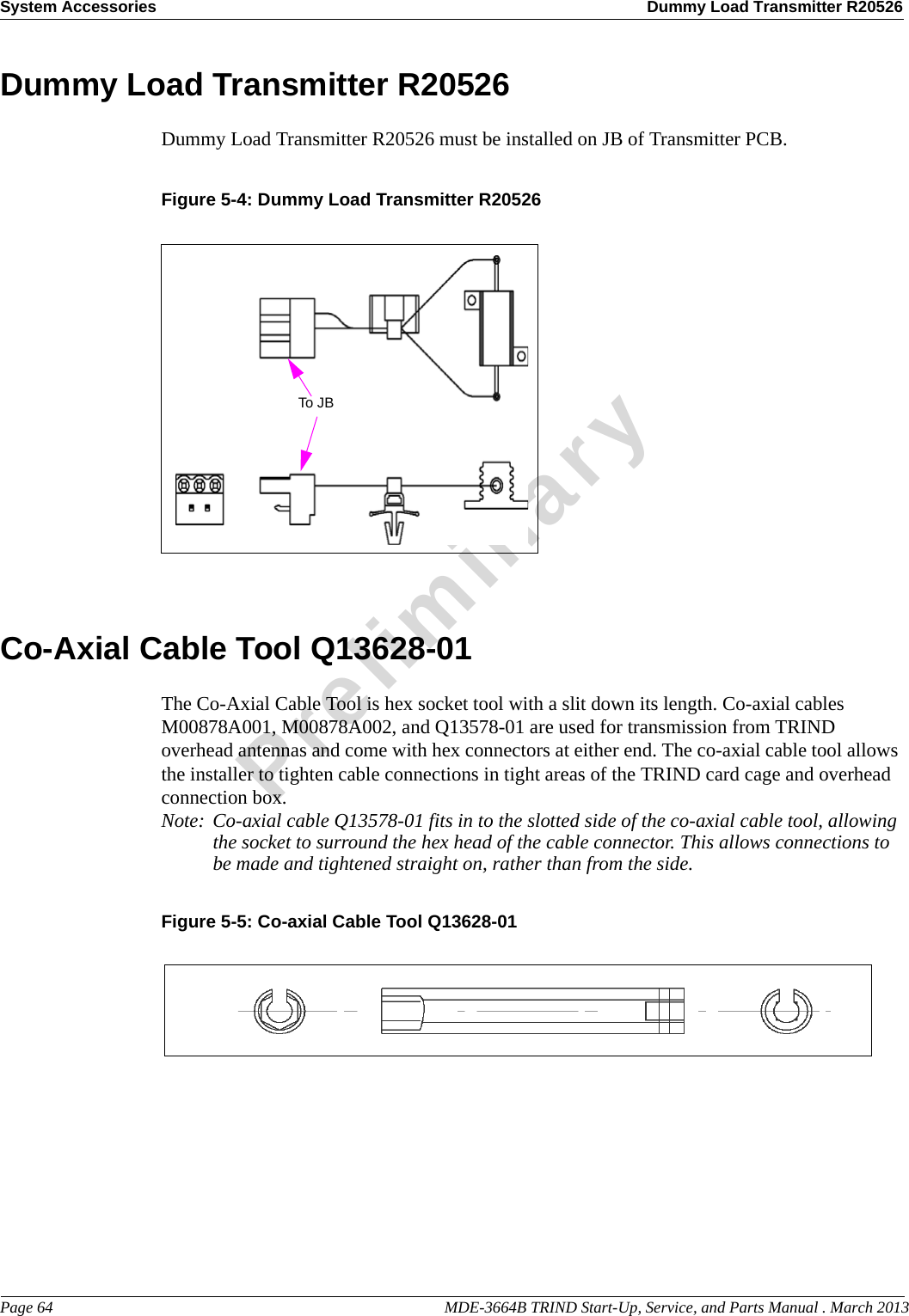 System Accessories Dummy Load Transmitter R20526Page 64                                                                                                  MDE-3664B TRIND Start-Up, Service, and Parts Manual . March 2013PreliminaryDummy Load Transmitter R20526Dummy Load Transmitter R20526 must be installed on JB of Transmitter PCB.Figure 5-4: Dummy Load Transmitter R20526 To JBCo-Axial Cable Tool Q13628-01The Co-Axial Cable Tool is hex socket tool with a slit down its length. Co-axial cables M00878A001, M00878A002, and Q13578-01 are used for transmission from TRIND overhead antennas and come with hex connectors at either end. The co-axial cable tool allows the installer to tighten cable connections in tight areas of the TRIND card cage and overhead connection box.Note: Co-axial cable Q13578-01 fits in to the slotted side of the co-axial cable tool, allowing the socket to surround the hex head of the cable connector. This allows connections to be made and tightened straight on, rather than from the side. Figure 5-5: Co-axial Cable Tool Q13628-01 