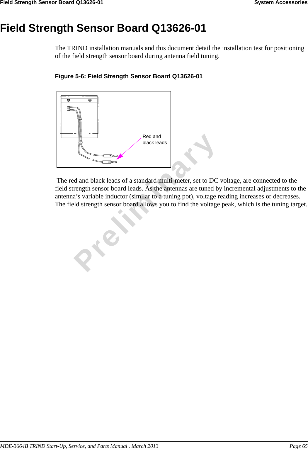 MDE-3664B TRIND Start-Up, Service, and Parts Manual . March 2013 Page 65Field Strength Sensor Board Q13626-01 System AccessoriesPreliminaryField Strength Sensor Board Q13626-01The TRIND installation manuals and this document detail the installation test for positioning of the field strength sensor board during antenna field tuning.Figure 5-6: Field Strength Sensor Board Q13626-01 Red and black leads The red and black leads of a standard multi-meter, set to DC voltage, are connected to the field strength sensor board leads. As the antennas are tuned by incremental adjustments to the antenna’s variable inductor (similar to a tuning pot), voltage reading increases or decreases. The field strength sensor board allows you to find the voltage peak, which is the tuning target.