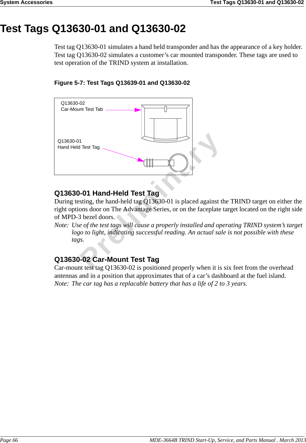 System Accessories Test Tags Q13630-01 and Q13630-02Page 66                                                                                                  MDE-3664B TRIND Start-Up, Service, and Parts Manual . March 2013PreliminaryTest Tags Q13630-01 and Q13630-02Test tag Q13630-01 simulates a hand held transponder and has the appearance of a key holder. Test tag Q13630-02 simulates a customer’s car mounted transponder. These tags are used to test operation of the TRIND system at installation.Figure 5-7: Test Tags Q13639-01 and Q13630-02Q13630-02Car-Mount Test TabQ13630-01Hand Held Test TagQ13630-01 Hand-Held Test TagDuring testing, the hand-held tag Q13630-01 is placed against the TRIND target on either the right options door on The Advantage Series, or on the faceplate target located on the right side of MPD-3 bezel doors.Note: Use of the test tags will cause a properly installed and operating TRIND system’s target logo to light, indicating successful reading. An actual sale is not possible with these tags.Q13630-02 Car-Mount Test TagCar-mount test tag Q13630-02 is positioned properly when it is six feet from the overhead antennas and in a position that approximates that of a car’s dashboard at the fuel island.Note: The car tag has a replacable battery that has a life of 2 to 3 years.