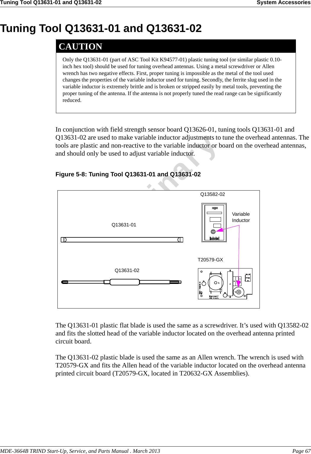 MDE-3664B TRIND Start-Up, Service, and Parts Manual . March 2013 Page 67Tuning Tool Q13631-01 and Q13631-02 System AccessoriesPreliminaryTuning Tool Q13631-01 and Q13631-02Only the Q13631-01 (part of ASC Tool Kit K94577-01) plastic tuning tool (or similar plastic 0.10-inch hex tool) should be used for tuning overhead antennas. Using a metal screwdriver or Allen wrench has two negative effects. First, proper tuning is impossible as the metal of the tool used changes the properties of the variable inductor used for tuning. Secondly, the ferrite slug used in the variable inductor is extremely brittle and is broken or stripped easily by metal tools, preventing the proper tuning of the antenna. If the antenna is not properly tuned the read range can be significantly reduced.CAUTIONIn conjunction with field strength sensor board Q13626-01, tuning tools Q13631-01 and Q13631-02 are used to make variable inductor adjustments to tune the overhead antennas. The tools are plastic and non-reactive to the variable inductor or board on the overhead antennas, and should only be used to adjust variable inductor.Figure 5-8: Tuning Tool Q13631-01 and Q13631-02 Q13631-01Q13631-02Variable InductorQ13582-02T20579-GXThe Q13631-01 plastic flat blade is used the same as a screwdriver. It’s used with Q13582-02 and fits the slotted head of the variable inductor located on the overhead antenna printed circuit board.The Q13631-02 plastic blade is used the same as an Allen wrench. The wrench is used with T20579-GX and fits the Allen head of the variable inductor located on the overhead antenna printed circuit board (T20579-GX, located in T20632-GX Assemblies).