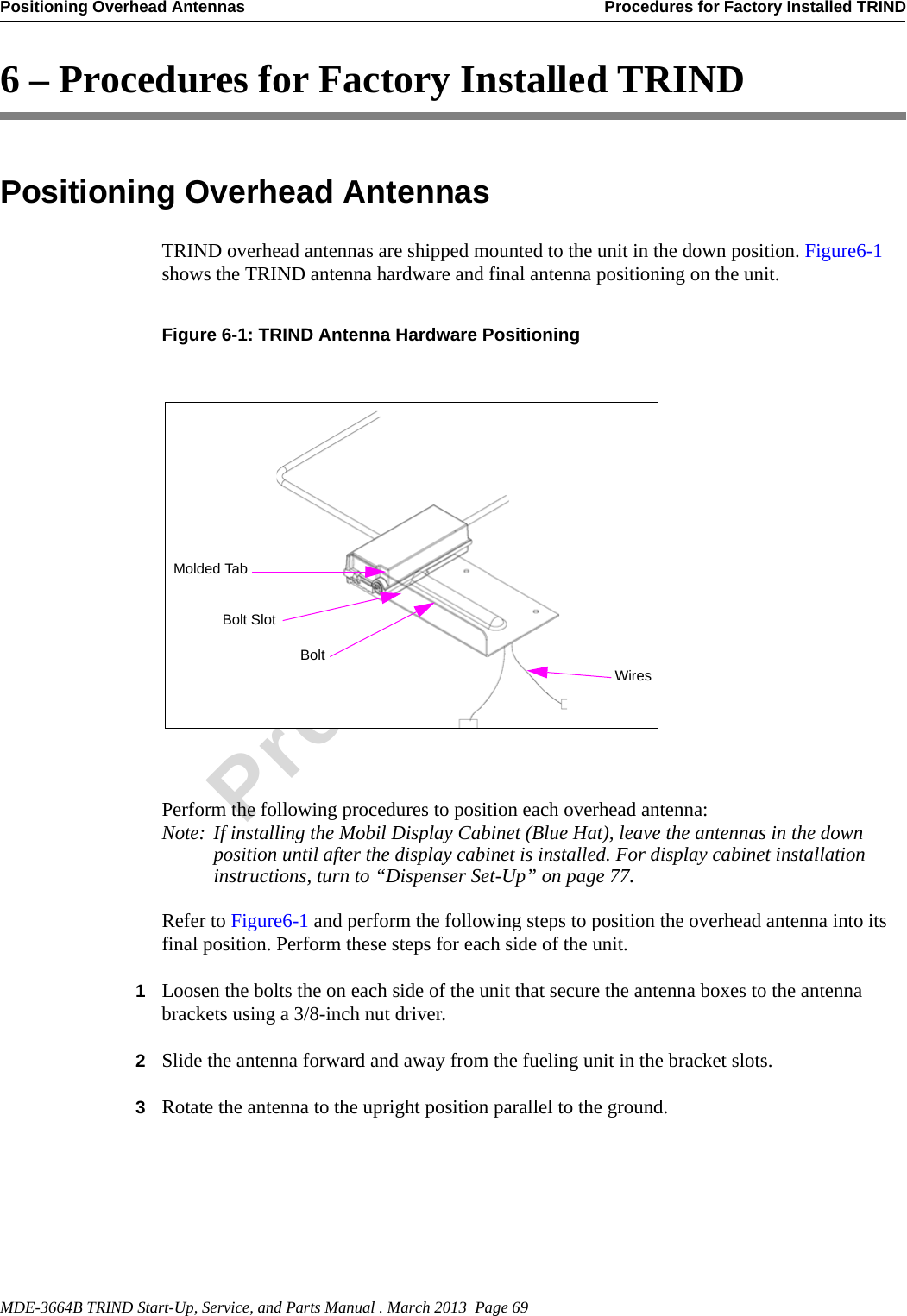 MDE-3664B TRIND Start-Up, Service, and Parts Manual . March 2013  Page 69Positioning Overhead Antennas Procedures for Factory Installed TRINDPreliminary6 – Procedures for Factory Installed TRINDPositioning Overhead AntennasTRIND overhead antennas are shipped mounted to the unit in the down position. Figure6-1 shows the TRIND antenna hardware and final antenna positioning on the unit.Figure 6-1: TRIND Antenna Hardware Positioning Perform the following procedures to position each overhead antenna:Note: If installing the Mobil Display Cabinet (Blue Hat), leave the antennas in the down position until after the display cabinet is installed. For display cabinet installation instructions, turn to “Dispenser Set-Up” on page 77.Refer to Figure6-1 and perform the following steps to position the overhead antenna into its final position. Perform these steps for each side of the unit.1Loosen the bolts the on each side of the unit that secure the antenna boxes to the antenna brackets using a 3/8-inch nut driver.2Slide the antenna forward and away from the fueling unit in the bracket slots.3Rotate the antenna to the upright position parallel to the ground.Molded TabBolt SlotWiresBolt