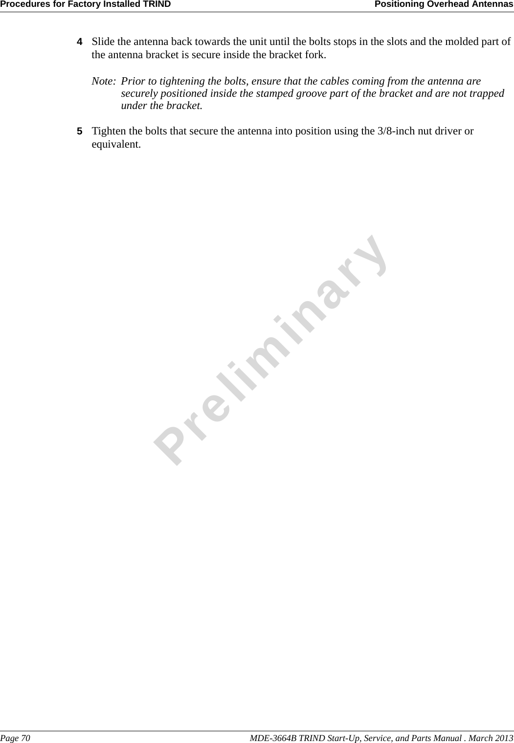 Procedures for Factory Installed TRIND Positioning Overhead AntennasPage 70                                                                                                    MDE-3664B TRIND Start-Up, Service, and Parts Manual . March 2013Preliminary4Slide the antenna back towards the unit until the bolts stops in the slots and the molded part of the antenna bracket is secure inside the bracket fork.Note: Prior to tightening the bolts, ensure that the cables coming from the antenna are securely positioned inside the stamped groove part of the bracket and are not trapped under the bracket.5Tighten the bolts that secure the antenna into position using the 3/8-inch nut driver or equivalent.