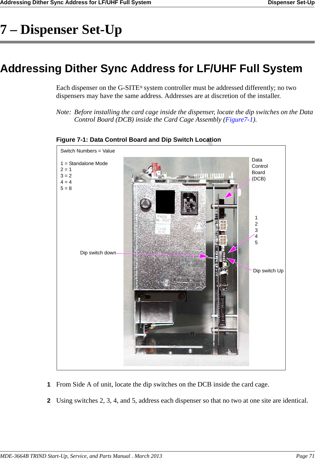 MDE-3664B TRIND Start-Up, Service, and Parts Manual . March 2013 Page 71Addressing Dither Sync Address for LF/UHF Full System Dispenser Set-UpPreliminary7 – Dispenser Set-UpAddressing Dither Sync Address for LF/UHF Full SystemEach dispenser on the G-SITE® system controller must be addressed differently; no two dispensers may have the same address. Addresses are at discretion of the installer.Note: Before installing the card cage inside the dispenser, locate the dip switches on the Data Control Board (DCB) inside the Card Cage Assembly (Figure7-1).Figure 7-1: Data Control Board and Dip Switch Location  Switch Numbers = Value1 = Standalone Mode2 = 13 = 24 = 45 = 812345Dip switch downDip switch UpData Control Board (DCB)1From Side A of unit, locate the dip switches on the DCB inside the card cage.2Using switches 2, 3, 4, and 5, address each dispenser so that no two at one site are identical.