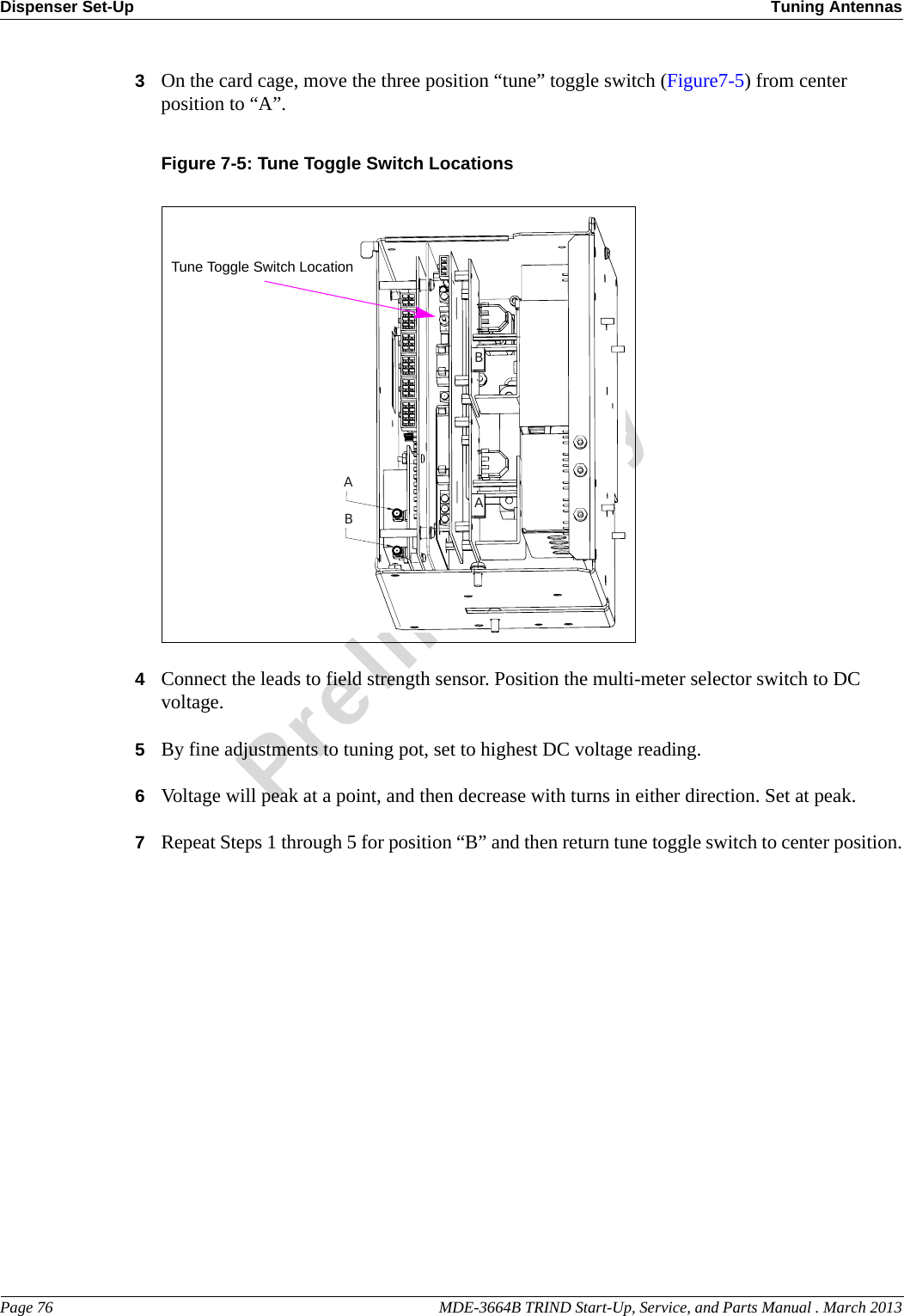 Dispenser Set-Up Tuning AntennasPage 76                                                                                                    MDE-3664B TRIND Start-Up, Service, and Parts Manual . March 2013Preliminary3On the card cage, move the three position “tune” toggle switch (Figure7-5) from center position to “A”.Figure 7-5: Tune Toggle Switch LocationsBAABTune Toggle Switch Location4Connect the leads to field strength sensor. Position the multi-meter selector switch to DC voltage.5By fine adjustments to tuning pot, set to highest DC voltage reading.6Voltage will peak at a point, and then decrease with turns in either direction. Set at peak.7Repeat Steps 1 through 5 for position “B” and then return tune toggle switch to center position.