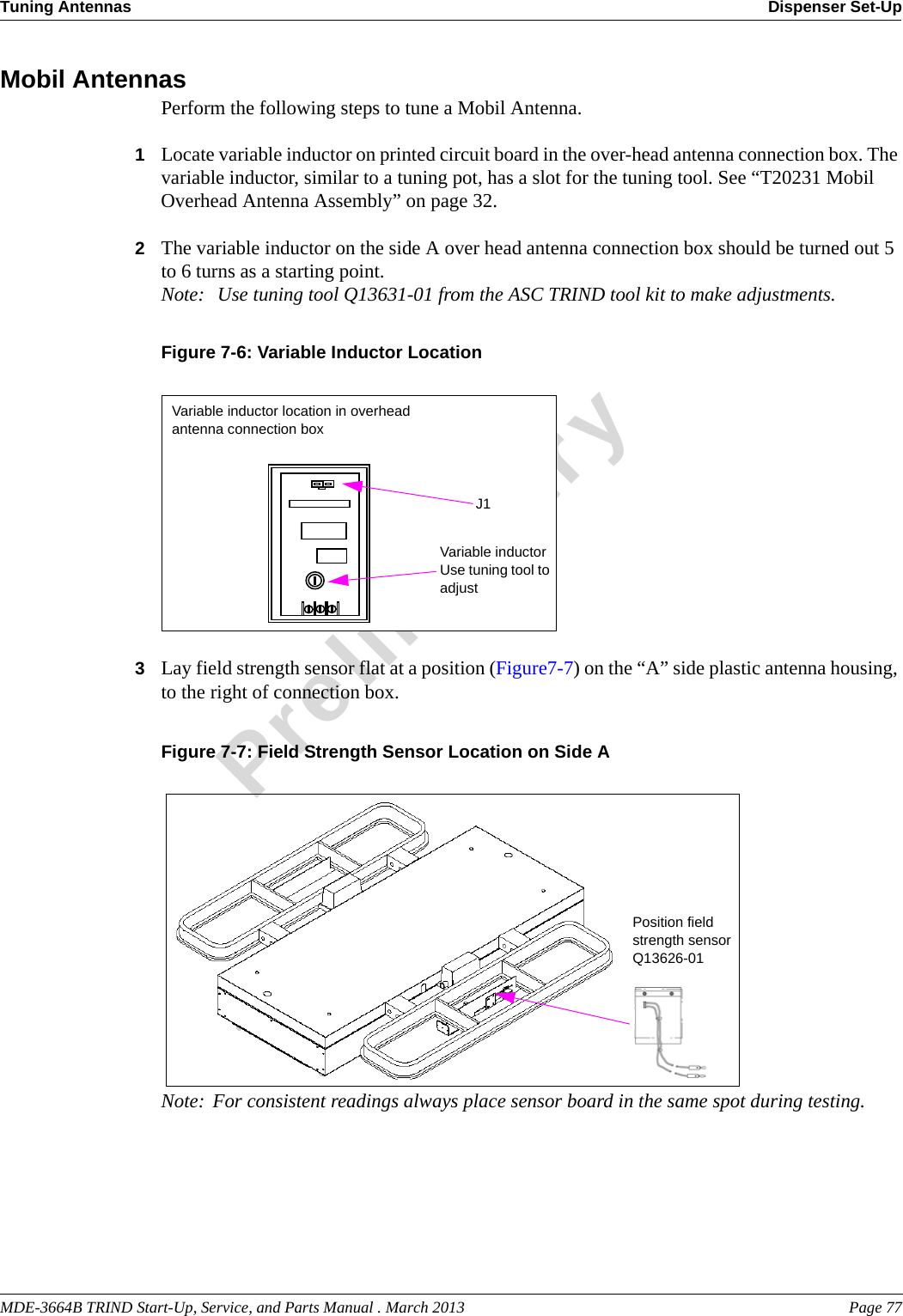 MDE-3664B TRIND Start-Up, Service, and Parts Manual . March 2013 Page 77Tuning Antennas Dispenser Set-UpPreliminaryMobil AntennasPerform the following steps to tune a Mobil Antenna.1Locate variable inductor on printed circuit board in the over-head antenna connection box. The variable inductor, similar to a tuning pot, has a slot for the tuning tool. See “T20231 Mobil Overhead Antenna Assembly” on page 32.2The variable inductor on the side A over head antenna connection box should be turned out 5 to 6 turns as a starting point. Note:  Use tuning tool Q13631-01 from the ASC TRIND tool kit to make adjustments.Figure 7-6: Variable Inductor LocationVariable inductor location in overhead antenna connection boxVariable inductor Use tuning tool to adjustJ13Lay field strength sensor flat at a position (Figure7-7) on the “A” side plastic antenna housing, to the right of connection box.Figure 7-7: Field Strength Sensor Location on Side A Position field strength sensorQ13626-01Note: For consistent readings always place sensor board in the same spot during testing.