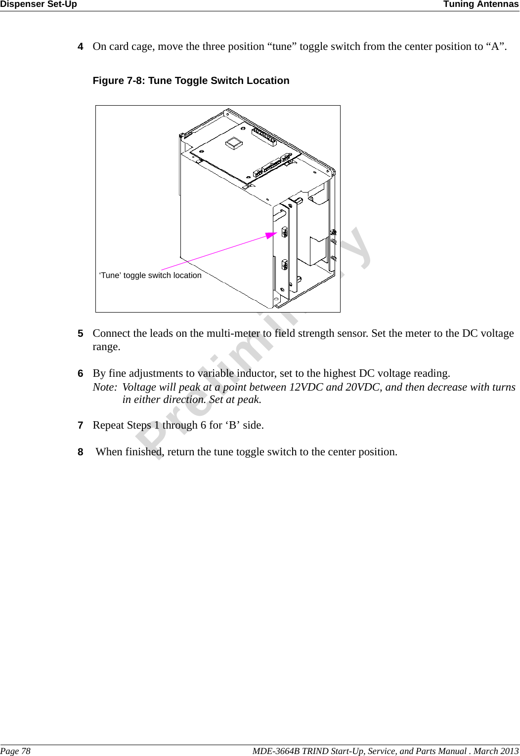 Dispenser Set-Up Tuning AntennasPage 78                                                                                                    MDE-3664B TRIND Start-Up, Service, and Parts Manual . March 2013Preliminary4On card cage, move the three position “tune” toggle switch from the center position to “A”.Figure 7-8: Tune Toggle Switch Location ‘Tune’ toggle switch location5Connect the leads on the multi-meter to field strength sensor. Set the meter to the DC voltage range.6By fine adjustments to variable inductor, set to the highest DC voltage reading.Note: Voltage will peak at a point between 12VDC and 20VDC, and then decrease with turns in either direction. Set at peak.7Repeat Steps 1 through 6 for ‘B’ side.8 When finished, return the tune toggle switch to the center position.