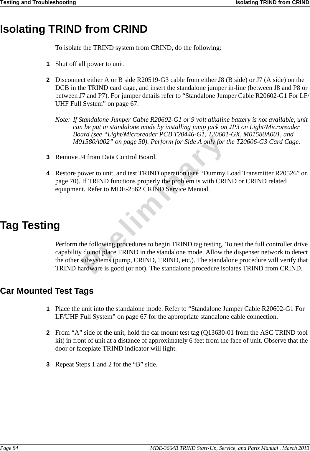 Testing and Troubleshooting Isolating TRIND from CRINDPage 84                                                                                                  MDE-3664B TRIND Start-Up, Service, and Parts Manual . March 2013PreliminaryIsolating TRIND from CRINDTo isolate the TRIND system from CRIND, do the following:1Shut off all power to unit.2Disconnect either A or B side R20519-G3 cable from either J8 (B side) or J7 (A side) on the DCB in the TRIND card cage, and insert the standalone jumper in-line (between J8 and P8 or between J7 and P7). For jumper details refer to “Standalone Jumper Cable R20602-G1 For LF/UHF Full System” on page 67.Note: If Standalone Jumper Cable R20602-G1 or 9 volt alkaline battery is not available, unit can be put in standalone mode by installing jump jack on JP3 on Light/Microreader Board (see “Light/Microreader PCB T20446-G1, T20601-GX, M01580A001, and M01580A002” on page 50). Perform for Side A only for the T20606-G3 Card Cage.3Remove J4 from Data Control Board.4Restore power to unit, and test TRIND operation (see “Dummy Load Transmitter R20526” on page 70). If TRIND functions properly the problem is with CRIND or CRIND related equipment. Refer to MDE-2562 CRIND Service Manual.Tag TestingPerform the following procedures to begin TRIND tag testing. To test the full controller drive capability do not place TRIND in the standalone mode. Allow the dispenser network to detect the other subsystems (pump, CRIND, TRIND, etc.). The standalone procedure will verify that TRIND hardware is good (or not). The standalone procedure isolates TRIND from CRIND.Car Mounted Test Tags1Place the unit into the standalone mode. Refer to “Standalone Jumper Cable R20602-G1 For LF/UHF Full System” on page 67 for the appropriate standalone cable connection.2From “A” side of the unit, hold the car mount test tag (Q13630-01 from the ASC TRIND tool kit) in front of unit at a distance of approximately 6 feet from the face of unit. Observe that the door or faceplate TRIND indicator will light.3Repeat Steps 1 and 2 for the “B” side.