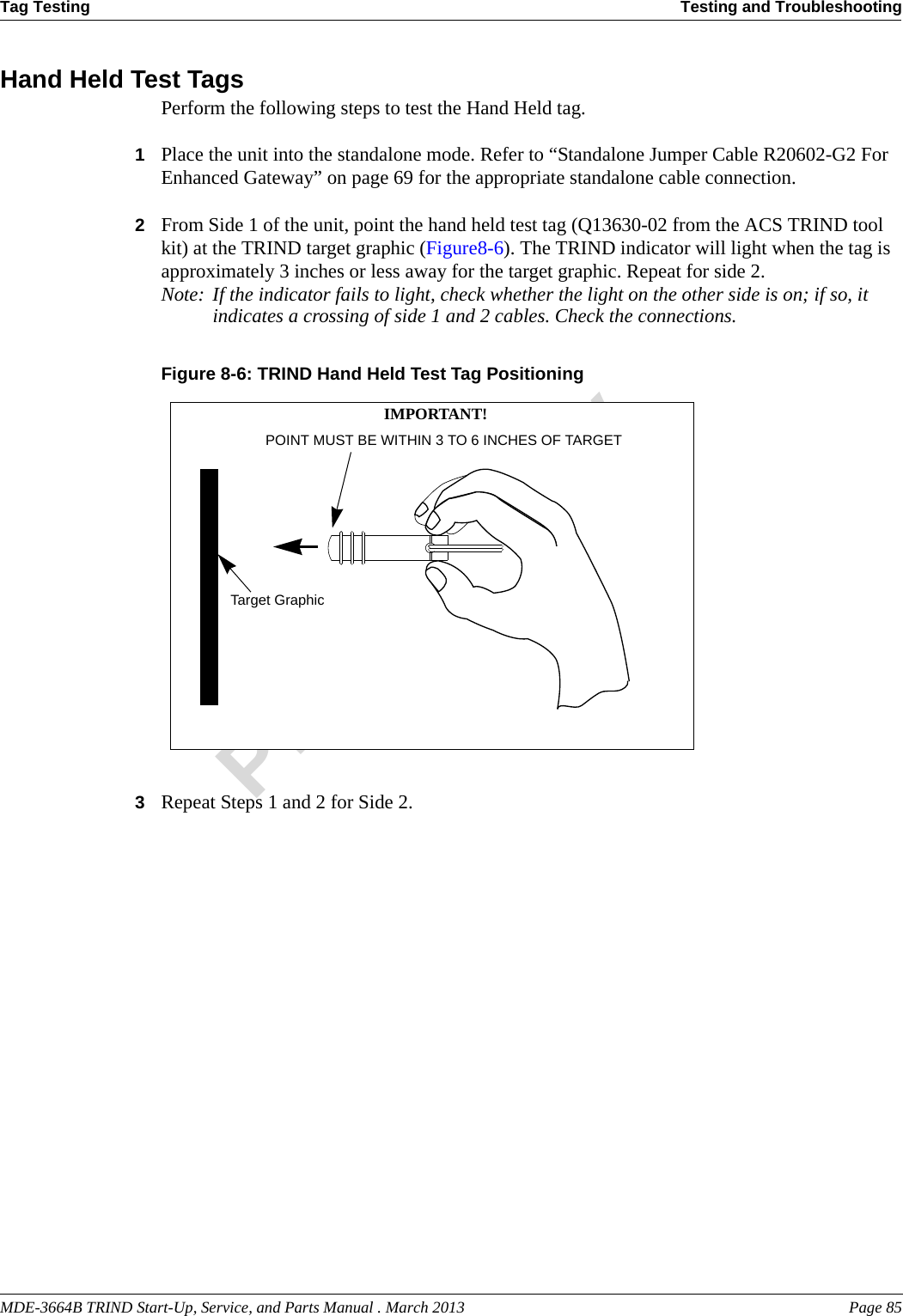 MDE-3664B TRIND Start-Up, Service, and Parts Manual . March 2013 Page 85Tag Testing Testing and TroubleshootingPreliminaryHand Held Test TagsPerform the following steps to test the Hand Held tag.1Place the unit into the standalone mode. Refer to “Standalone Jumper Cable R20602-G2 For Enhanced Gateway” on page 69 for the appropriate standalone cable connection.2From Side 1 of the unit, point the hand held test tag (Q13630-02 from the ACS TRIND tool kit) at the TRIND target graphic (Figure8-6). The TRIND indicator will light when the tag is approximately 3 inches or less away for the target graphic. Repeat for side 2.Note: If the indicator fails to light, check whether the light on the other side is on; if so, it indicates a crossing of side 1 and 2 cables. Check the connections.Figure 8-6: TRIND Hand Held Test Tag PositioningTarget GraphicPOINT MUST BE WITHIN 3 TO 6 INCHES OF TARGET IMPORTANT!3Repeat Steps 1 and 2 for Side 2.