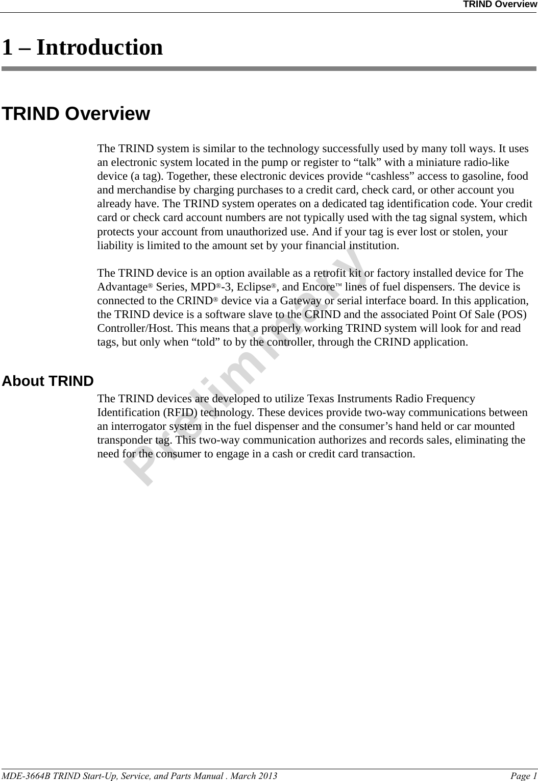 MDE-3664B TRIND Start-Up, Service, and Parts Manual . March 2013 Page 1TRIND OverviewPreliminary1 – IntroductionTRIND OverviewThe TRIND system is similar to the technology successfully used by many toll ways. It uses an electronic system located in the pump or register to “talk” with a miniature radio-like device (a tag). Together, these electronic devices provide “cashless” access to gasoline, food and merchandise by charging purchases to a credit card, check card, or other account you already have. The TRIND system operates on a dedicated tag identification code. Your credit card or check card account numbers are not typically used with the tag signal system, which protects your account from unauthorized use. And if your tag is ever lost or stolen, your liability is limited to the amount set by your financial institution. The TRIND device is an option available as a retrofit kit or factory installed device for The Advantage® Series, MPD®-3, Eclipse®, and Encore™ lines of fuel dispensers. The device is connected to the CRIND® device via a Gateway or serial interface board. In this application, the TRIND device is a software slave to the CRIND and the associated Point Of Sale (POS) Controller/Host. This means that a properly working TRIND system will look for and read tags, but only when “told” to by the controller, through the CRIND application. About TRIND The TRIND devices are developed to utilize Texas Instruments Radio Frequency Identification (RFID) technology. These devices provide two-way communications between an interrogator system in the fuel dispenser and the consumer’s hand held or car mounted transponder tag. This two-way communication authorizes and records sales, eliminating the need for the consumer to engage in a cash or credit card transaction.