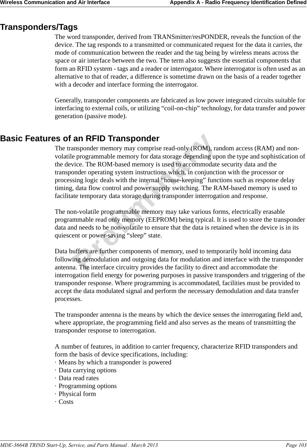 MDE-3664B TRIND Start-Up, Service, and Parts Manual . March 2013 Page 103Wireless Communication and Air Interface Appendix A - Radio Frequency Identification DefinedPreliminaryTransponders/TagsThe word transponder, derived from TRANSmitter/resPONDER, reveals the function of the device. The tag responds to a transmitted or communicated request for the data it carries, the mode of communication between the reader and the tag being by wireless means across the space or air interface between the two. The term also suggests the essential components that form an RFID system - tags and a reader or interrogator. Where interrogator is often used as an alternative to that of reader, a difference is sometime drawn on the basis of a reader together with a decoder and interface forming the interrogator. Generally, transponder components are fabricated as low power integrated circuits suitable for interfacing to external coils, or utilizing “coil-on-chip” technology, for data transfer and power generation (passive mode).Basic Features of an RFID TransponderThe transponder memory may comprise read-only (ROM), random access (RAM) and non-volatile programmable memory for data storage depending upon the type and sophistication of the device. The ROM-based memory is used to accommodate security data and the transponder operating system instructions which, in conjunction with the processor or processing logic deals with the internal “house-keeping” functions such as response delay timing, data flow control and power supply switching. The RAM-based memory is used to facilitate temporary data storage during transponder interrogation and response.The non-volatile programmable memory may take various forms, electrically erasable programmable read only memory (EEPROM) being typical. It is used to store the transponder data and needs to be non-volatile to ensure that the data is retained when the device is in its quiescent or power-saving “sleep” state.Data buffers are further components of memory, used to temporarily hold incoming data following demodulation and outgoing data for modulation and interface with the transponder antenna. The interface circuitry provides the facility to direct and accommodate the interrogation field energy for powering purposes in passive transponders and triggering of the transponder response. Where programming is accommodated, facilities must be provided to accept the data modulated signal and perform the necessary demodulation and data transfer processes.The transponder antenna is the means by which the device senses the interrogating field and, where appropriate, the programming field and also serves as the means of transmitting the transponder response to interrogation.A number of features, in addition to carrier frequency, characterize RFID transponders and form the basis of device specifications, including: · Means by which a transponder is powered · Data carrying options · Data read rates · Programming options · Physical form · Costs 