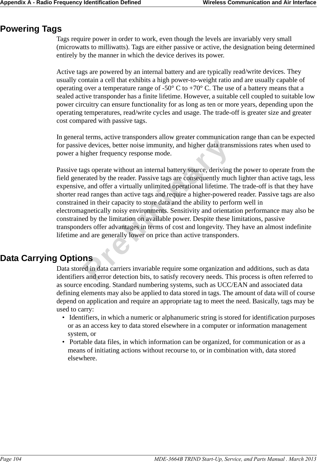 Appendix A - Radio Frequency Identification Defined Wireless Communication and Air InterfacePage 104                                                                                                     MDE-3664B TRIND Start-Up, Service, and Parts Manual . March 2013PreliminaryPowering TagsTags require power in order to work, even though the levels are invariably very small (microwatts to milliwatts). Tags are either passive or active, the designation being determined entirely by the manner in which the device derives its power. Active tags are powered by an internal battery and are typically read/write devices. They usually contain a cell that exhibits a high power-to-weight ratio and are usually capable of operating over a temperature range of -50° C to +70° C. The use of a battery means that a sealed active transponder has a finite lifetime. However, a suitable cell coupled to suitable low power circuitry can ensure functionality for as long as ten or more years, depending upon the operating temperatures, read/write cycles and usage. The trade-off is greater size and greater cost compared with passive tags.In general terms, active transponders allow greater communication range than can be expected for passive devices, better noise immunity, and higher data transmissions rates when used to power a higher frequency response mode.Passive tags operate without an internal battery source, deriving the power to operate from the field generated by the reader. Passive tags are consequently much lighter than active tags, less expensive, and offer a virtually unlimited operational lifetime. The trade-off is that they have shorter read ranges than active tags and require a higher-powered reader. Passive tags are also constrained in their capacity to store data and the ability to perform well in electromagnetically noisy environments. Sensitivity and orientation performance may also be constrained by the limitation on available power. Despite these limitations, passive transponders offer advantages in terms of cost and longevity. They have an almost indefinite lifetime and are generally lower on price than active transponders. Data Carrying OptionsData stored in data carriers invariable require some organization and additions, such as data identifiers and error detection bits, to satisfy recovery needs. This process is often referred to as source encoding. Standard numbering systems, such as UCC/EAN and associated data defining elements may also be applied to data stored in tags. The amount of data will of course depend on application and require an appropriate tag to meet the need. Basically, tags may be used to carry: •  Identifiers, in which a numeric or alphanumeric string is stored for identification purposes or as an access key to data stored elsewhere in a computer or information management system, or•  Portable data files, in which information can be organized, for communication or as a means of initiating actions without recourse to, or in combination with, data stored elsewhere. 