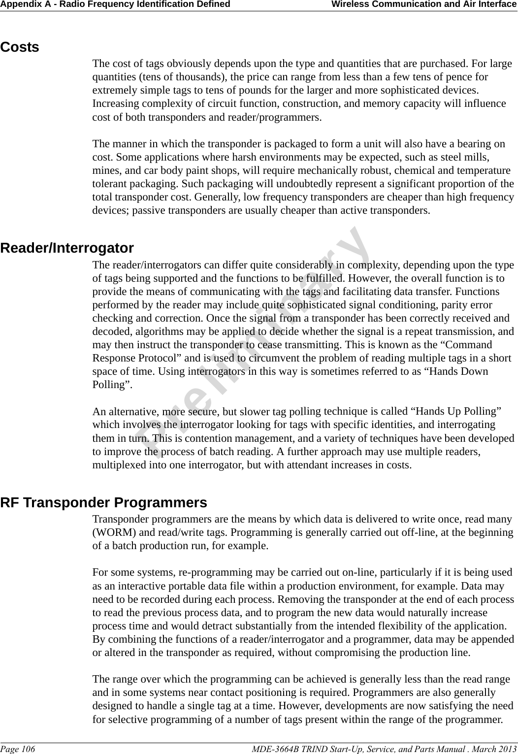 Appendix A - Radio Frequency Identification Defined Wireless Communication and Air InterfacePage 106                                                                                                     MDE-3664B TRIND Start-Up, Service, and Parts Manual . March 2013PreliminaryCosts The cost of tags obviously depends upon the type and quantities that are purchased. For large quantities (tens of thousands), the price can range from less than a few tens of pence for extremely simple tags to tens of pounds for the larger and more sophisticated devices.Increasing complexity of circuit function, construction, and memory capacity will influence cost of both transponders and reader/programmers.The manner in which the transponder is packaged to form a unit will also have a bearing on cost. Some applications where harsh environments may be expected, such as steel mills, mines, and car body paint shops, will require mechanically robust, chemical and temperature tolerant packaging. Such packaging will undoubtedly represent a significant proportion of the total transponder cost. Generally, low frequency transponders are cheaper than high frequency devices; passive transponders are usually cheaper than active transponders.Reader/InterrogatorThe reader/interrogators can differ quite considerably in complexity, depending upon the type of tags being supported and the functions to be fulfilled. However, the overall function is to provide the means of communicating with the tags and facilitating data transfer. Functions performed by the reader may include quite sophisticated signal conditioning, parity error checking and correction. Once the signal from a transponder has been correctly received and decoded, algorithms may be applied to decide whether the signal is a repeat transmission, and may then instruct the transponder to cease transmitting. This is known as the “Command Response Protocol” and is used to circumvent the problem of reading multiple tags in a short space of time. Using interrogators in this way is sometimes referred to as “Hands Down Polling”. An alternative, more secure, but slower tag polling technique is called “Hands Up Polling” which involves the interrogator looking for tags with specific identities, and interrogating them in turn. This is contention management, and a variety of techniques have been developed to improve the process of batch reading. A further approach may use multiple readers, multiplexed into one interrogator, but with attendant increases in costs.RF Transponder ProgrammersTransponder programmers are the means by which data is delivered to write once, read many (WORM) and read/write tags. Programming is generally carried out off-line, at the beginning of a batch production run, for example.For some systems, re-programming may be carried out on-line, particularly if it is being used as an interactive portable data file within a production environment, for example. Data may need to be recorded during each process. Removing the transponder at the end of each process to read the previous process data, and to program the new data would naturally increase process time and would detract substantially from the intended flexibility of the application. By combining the functions of a reader/interrogator and a programmer, data may be appended or altered in the transponder as required, without compromising the production line.The range over which the programming can be achieved is generally less than the read range and in some systems near contact positioning is required. Programmers are also generally designed to handle a single tag at a time. However, developments are now satisfying the need for selective programming of a number of tags present within the range of the programmer. 