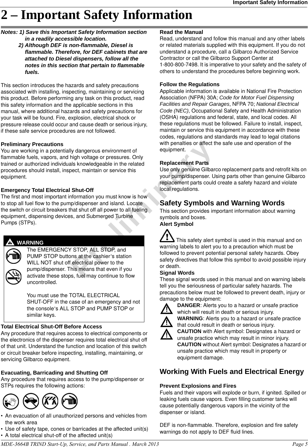 MDE-3664B TRIND Start-Up, Service, and Parts Manual . March 2013 Page 5Important Safety InformationPreliminary2 – Important Safety InformationNotes: 1) Save this Important Safety Information section in a readily accessible location. 2) Although DEF is non-flammable, Diesel is flammable. Therefore, for DEF cabinets that are attached to Diesel dispensers, follow all the notes in this section that pertain to flammable fuels.This section introduces the hazards and safety precautions associated with installing, inspecting, maintaining or servicing this product. Before performing any task on this product, read this safety information and the applicable sections in this manual, where additional hazards and safety precautions for your task will be found. Fire, explosion, electrical shock or pressure release could occur and cause death or serious injury, if these safe service procedures are not followed. Preliminary PrecautionsYou are working in a potentially dangerous environment of flammable fuels, vapors, and high voltage or pressures. Only trained or authorized individuals knowledgeable in the related procedures should install, inspect, maintain or service this equipment.Emergency Total Electrical Shut-OffThe first and most important information you must know is how to stop all fuel flow to the pump/dispenser and island. Locate the switch or circuit breakers that shut off all power to all fueling equipment, dispensing devices, and Submerged Turbine Pumps (STPs).  The EMERGENCY STOP, ALL STOP, and PUMP STOP buttons at the cashier’s station WILL NOT shut off electrical power to the pump/dispenser. This means that even if you activate these stops, fuel may continue to flow uncontrolled. You must use the TOTAL ELECTRICAL SHUT-OFF in the case of an emergency and not the console’s ALL STOP and PUMP STOP or similar keys.!WARNING!Total Electrical Shut-Off Before AccessAny procedure that requires access to electrical components or the electronics of the dispenser requires total electrical shut off of that unit. Understand the function and location of this switch or circuit breaker before inspecting, installing, maintaining, or servicing Gilbarco equipment.Evacuating, Barricading and Shutting OffAny procedure that requires access to the pump/dispenser or STPs requires the following actions:• An evacuation of all unauthorized persons and vehicles from the work area • Use of safety tape, cones or barricades at the affected unit(s)• A total electrical shut-off of the affected unit(s)Read the ManualRead, understand and follow this manual and any other labels or related materials supplied with this equipment. If you do not understand a procedure, call a Gilbarco Authorized Service Contractor or call the Gilbarco Support Center at 1-800-800-7498. It is imperative to your safety and the safety of others to understand the procedures before beginning work.Follow the RegulationsApplicable information is available in National Fire Protection Association (NFPA) 30A; Code for Motor Fuel Dispensing Facilities and Repair Garages, NFPA 70; National Electrical Code (NEC), Occupational Safety and Health Administration (OSHA) regulations and federal, state, and local codes. All these regulations must be followed. Failure to install, inspect, maintain or service this equipment in accordance with these codes, regulations and standards may lead to legal citations with penalties or affect the safe use and operation of the equipment.Replacement PartsUse only genuine Gilbarco replacement parts and retrofit kits on your pump/dispenser. Using parts other than genuine Gilbarco replacement parts could create a safety hazard and violate local regulations.Safety Symbols and Warning WordsThis section provides important information about warning symbols and boxes.Alert Symbol This safety alert symbol is used in this manual and on warning labels to alert you to a precaution which must be followed to prevent potential personal safety hazards. Obey safety directives that follow this symbol to avoid possible injury or death.Signal WordsThese signal words used in this manual and on warning labels tell you the seriousness of particular safety hazards. The precautions below must be followed to prevent death, injury or damage to the equipment:DANGER: Alerts you to a hazard or unsafe practice which will result in death or serious injury.WARNING: Alerts you to a hazard or unsafe practice that could result in death or serious injury. CAUTION with Alert symbol: Designates a hazard or unsafe practice which may result in minor injury.CAUTION without Alert symbol: Designates a hazard or unsafe practice which may result in property or equipment damage.Working With Fuels and Electrical EnergyPrevent Explosions and FiresFuels and their vapors will explode or burn, if ignited. Spilled or leaking fuels cause vapors. Even filling customer tanks will cause potentially dangerous vapors in the vicinity of the dispenser or island.DEF is non-flammable. Therefore, explosion and fire safety warnings do not apply to DEF fluid lines.!!!