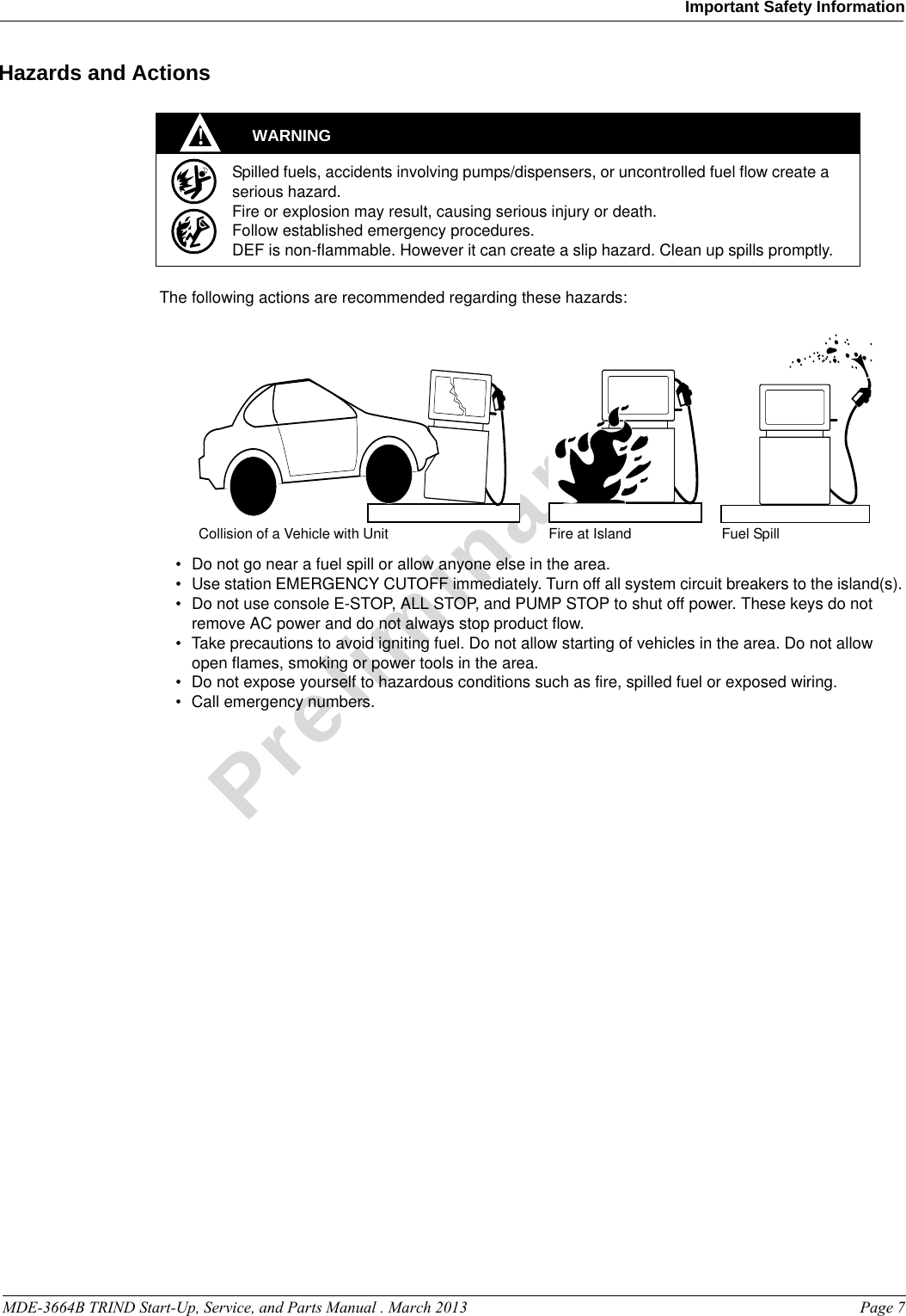 MDE-3664B TRIND Start-Up, Service, and Parts Manual . March 2013 Page 7Important Safety InformationPreliminaryHazards and ActionsWARNINGSpilled fuels, accidents involving pumps/dispensers, or uncontrolled fuel flow create a serious hazard.Fire or explosion may result, causing serious injury or death.Follow established emergency procedures.DEF is non-flammable. However it can create a slip hazard. Clean up spills promptly.!Collision of a Vehicle with Unit Fire at Island Fuel SpillThe following actions are recommended regarding these hazards:• Do not go near a fuel spill or allow anyone else in the area.• Use station EMERGENCY CUTOFF immediately. Turn off all system circuit breakers to the island(s).•Do not use console E-STOP, ALL STOP, and PUMP STOP to shut off power. These keys do not remove AC power and do not always stop product flow.• Take precautions to avoid igniting fuel. Do not allow starting of vehicles in the area. Do not allow open flames, smoking or power tools in the area.• Do not expose yourself to hazardous conditions such as fire, spilled fuel or exposed wiring.• Call emergency numbers.