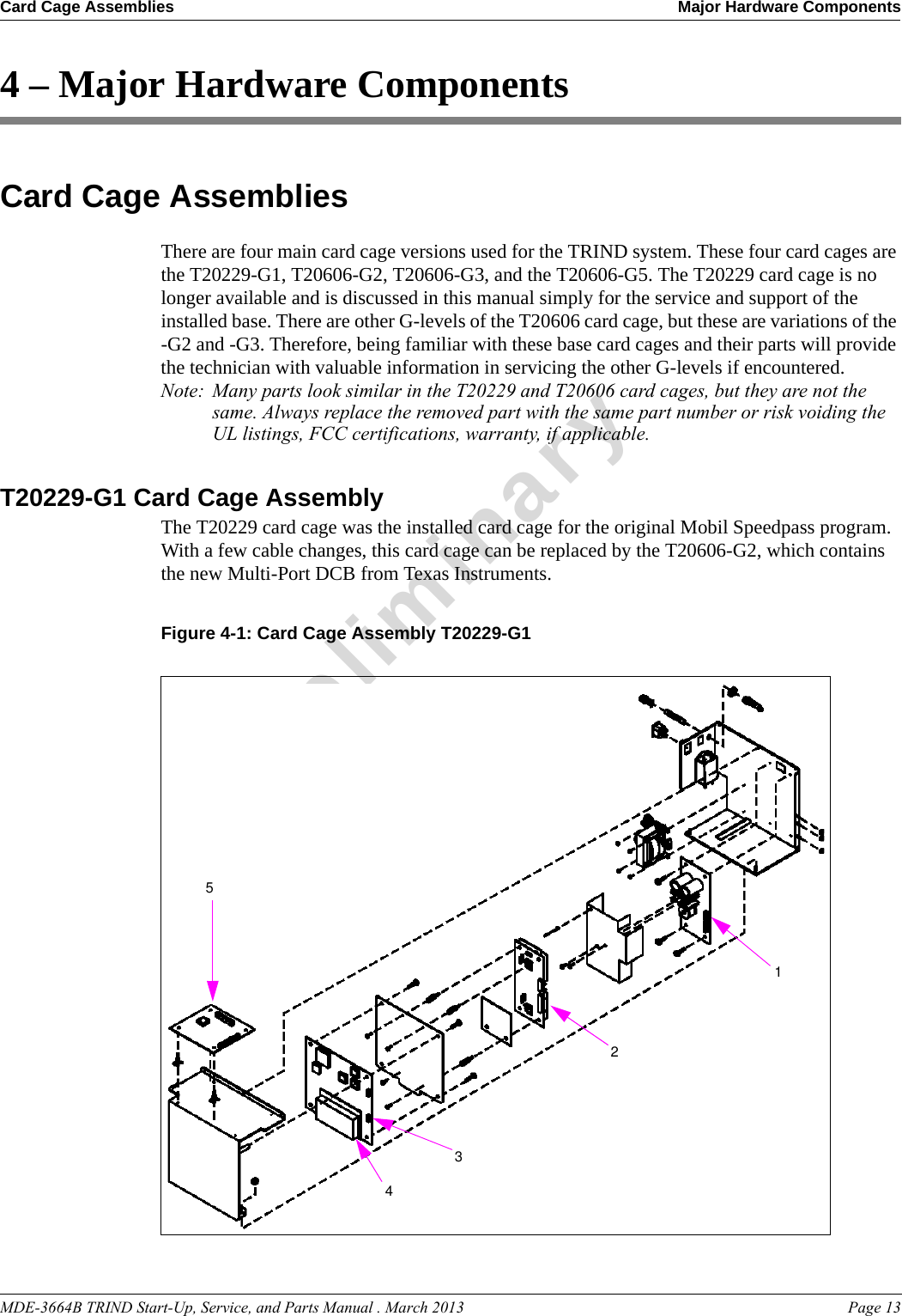 MDE-3664B TRIND Start-Up, Service, and Parts Manual . March 2013 Page 13Card Cage Assemblies Major Hardware ComponentsPreliminary4 – Major Hardware ComponentsCard Cage AssembliesThere are four main card cage versions used for the TRIND system. These four card cages are the T20229-G1, T20606-G2, T20606-G3, and the T20606-G5. The T20229 card cage is no longer available and is discussed in this manual simply for the service and support of the installed base. There are other G-levels of the T20606 card cage, but these are variations of the -G2 and -G3. Therefore, being familiar with these base card cages and their parts will provide the technician with valuable information in servicing the other G-levels if encountered. Note: Many parts look similar in the T20229 and T20606 card cages, but they are not the same. Always replace the removed part with the same part number or risk voiding the UL listings, FCC certifications, warranty, if applicable.T20229-G1 Card Cage AssemblyThe T20229 card cage was the installed card cage for the original Mobil Speedpass program. With a few cable changes, this card cage can be replaced by the T20606-G2, which contains the new Multi-Port DCB from Texas Instruments.Figure 4-1: Card Cage Assembly T20229-G112354