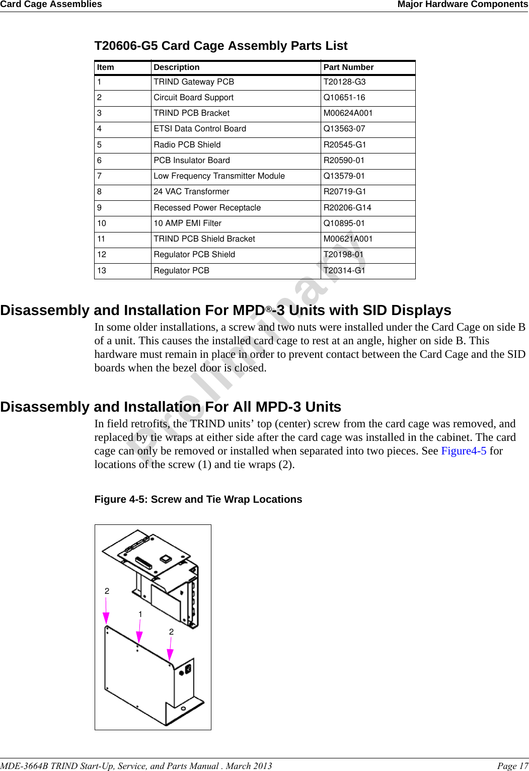 MDE-3664B TRIND Start-Up, Service, and Parts Manual . March 2013 Page 17Card Cage Assemblies Major Hardware ComponentsPreliminaryT20606-G5 Card Cage Assembly Parts List Item Description Part Number1TRIND Gateway PCB T20128-G32Circuit Board Support Q10651-163TRIND PCB Bracket M00624A0014ETSI Data Control Board Q13563-075Radio PCB Shield R20545-G16PCB Insulator Board R20590-017Low Frequency Transmitter Module Q13579-01824 VAC Transformer R20719-G19Recessed Power Receptacle R20206-G1410 10 AMP EMI Filter Q10895-0111 TRIND PCB Shield Bracket M00621A00112 Regulator PCB Shield T20198-0113 Regulator PCB T20314-G1Disassembly and Installation For MPD®-3 Units with SID DisplaysIn some older installations, a screw and two nuts were installed under the Card Cage on side B of a unit. This causes the installed card cage to rest at an angle, higher on side B. This hardware must remain in place in order to prevent contact between the Card Cage and the SID boards when the bezel door is closed.Disassembly and Installation For All MPD-3 UnitsIn field retrofits, the TRIND units’ top (center) screw from the card cage was removed, and replaced by tie wraps at either side after the card cage was installed in the cabinet. The card cage can only be removed or installed when separated into two pieces. See Figure4-5 for locations of the screw (1) and tie wraps (2).Figure 4-5: Screw and Tie Wrap Locations122