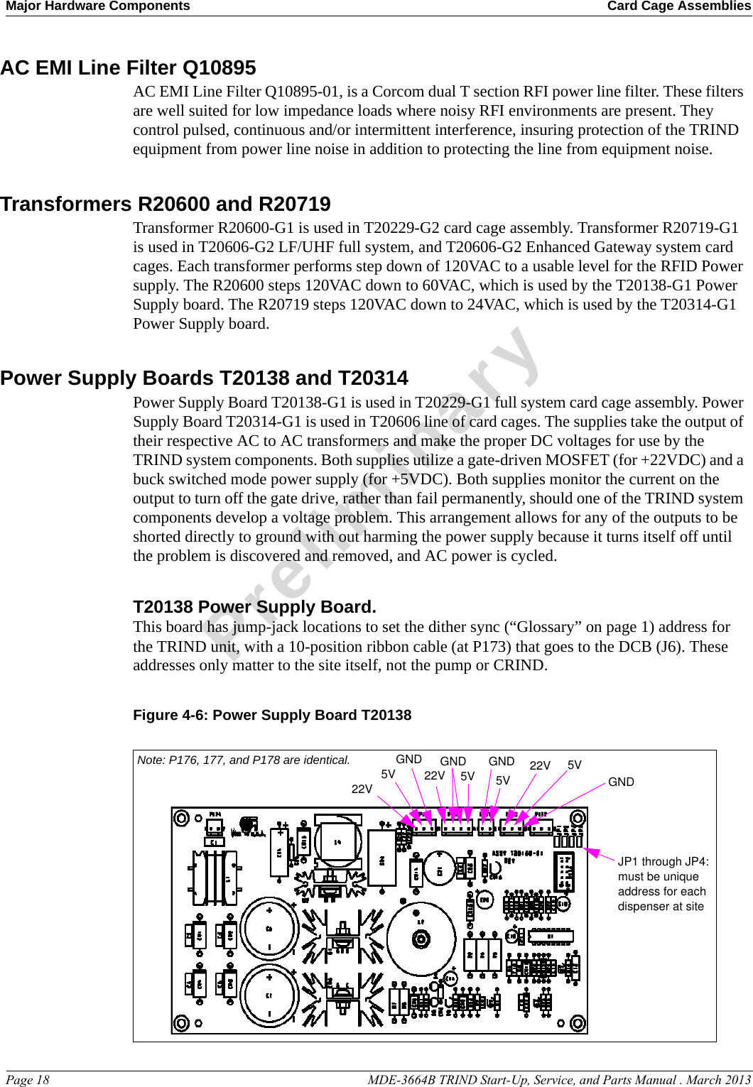 Major Hardware Components Card Cage AssembliesPage 18                                                                                                  MDE-3664B TRIND Start-Up, Service, and Parts Manual . March 2013PreliminaryAC EMI Line Filter Q10895AC EMI Line Filter Q10895-01, is a Corcom dual T section RFI power line filter. These filters are well suited for low impedance loads where noisy RFI environments are present. They control pulsed, continuous and/or intermittent interference, insuring protection of the TRIND equipment from power line noise in addition to protecting the line from equipment noise. Transformers R20600 and R20719Transformer R20600-G1 is used in T20229-G2 card cage assembly. Transformer R20719-G1 is used in T20606-G2 LF/UHF full system, and T20606-G2 Enhanced Gateway system card cages. Each transformer performs step down of 120VAC to a usable level for the RFID Power supply. The R20600 steps 120VAC down to 60VAC, which is used by the T20138-G1 Power Supply board. The R20719 steps 120VAC down to 24VAC, which is used by the T20314-G1 Power Supply board.Power Supply Boards T20138 and T20314Power Supply Board T20138-G1 is used in T20229-G1 full system card cage assembly. Power Supply Board T20314-G1 is used in T20606 line of card cages. The supplies take the output of their respective AC to AC transformers and make the proper DC voltages for use by the TRIND system components. Both supplies utilize a gate-driven MOSFET (for +22VDC) and a buck switched mode power supply (for +5VDC). Both supplies monitor the current on the output to turn off the gate drive, rather than fail permanently, should one of the TRIND system components develop a voltage problem. This arrangement allows for any of the outputs to be shorted directly to ground with out harming the power supply because it turns itself off until the problem is discovered and removed, and AC power is cycled.T20138 Power Supply Board. This board has jump-jack locations to set the dither sync (“Glossary” on page 1) address for the TRIND unit, with a 10-position ribbon cable (at P173) that goes to the DCB (J6). These addresses only matter to the site itself, not the pump or CRIND.Figure 4-6: Power Supply Board T201385VGND22VGND GND5V 22VGNDNote: P176, 177, and P178 are identical.JP1 through JP4: must be unique address for each dispenser at site22V 5V5V 