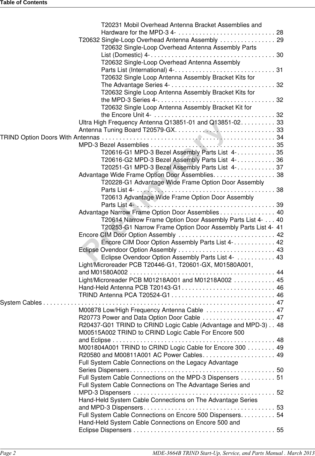 Table of ContentsPage 2  MDE-3664B TRIND Start-Up, Service, and Parts Manual . March 2013PreliminaryT20231 Mobil Overhead Antenna Bracket Assemblies and Hardware for the MPD-3 4-  . . . . . . . . . . . . . . . . . . . . . . . . . . . . 28T20632 Single-Loop Overhead Antenna Assembly . . . . . . . . . . . . . . . . 29T20632 Single-Loop Overhead Antenna Assembly Parts List (Domestic) 4- . . . . . . . . . . . . . . . . . . . . . . . . . . . . . . . . . . . . 30T20632 Single-Loop Overhead Antenna Assembly Parts List (International) 4-. . . . . . . . . . . . . . . . . . . . . . . . . . . . . 31T20632 Single Loop Antenna Assembly Bracket Kits for The Advantage Series 4- . . . . . . . . . . . . . . . . . . . . . . . . . . . . . . 32T20632 Single Loop Antenna Assembly Bracket Kits for the MPD-3 Series 4-. . . . . . . . . . . . . . . . . . . . . . . . . . . . . . . . . . 32T20632 Single Loop Antenna Assembly Bracket Kit for the Encore Unit 4-  . . . . . . . . . . . . . . . . . . . . . . . . . . . . . . . . . . . 32Ultra High Frequency Antenna Q13851-01 and Q13851-02. . . . . . . . . . 33Antenna Tuning Board T20579-GX. . . . . . . . . . . . . . . . . . . . . . . . . . . . . 33TRIND Option Doors With Antennas  . . . . . . . . . . . . . . . . . . . . . . . . . . . . . . . . . . . . . . . . . . . . . . . . . . 34MPD-3 Bezel Assemblies . . . . . . . . . . . . . . . . . . . . . . . . . . . . . . . . . . . . 35T20616-G1 MPD-3 Bezel Assembly Parts List  4- . . . . . . . . . . . 35T20616-G2 MPD-3 Bezel Assembly Parts List  4- . . . . . . . . . . . 36T20251-G1 MPD-3 Bezel Assembly Parts List  4- . . . . . . . . . . . 37Advantage Wide Frame Option Door Assemblies. . . . . . . . . . . . . . . . . . 38T20228-G1 Advantage Wide Frame Option Door Assembly Parts List 4-  . . . . . . . . . . . . . . . . . . . . . . . . . . . . . . . . . . . . . . . . 38T20613 Advantage Wide Frame Option Door Assembly Parts List 4-  . . . . . . . . . . . . . . . . . . . . . . . . . . . . . . . . . . . . . . . . 39Advantage Narrow Frame Option Door Assemblies . . . . . . . . . . . . . . . . 40T20614 Narrow Frame Option Door Assembly Parts List 4- . . . 40T20253-G1 Narrow Frame Option Door Assembly Parts List 4- 41Encore CIM Door Option Assembly  . . . . . . . . . . . . . . . . . . . . . . . . . . . . 42Encore CIM Door Option Assembly Parts List 4- . . . . . . . . . . . . 42Eclipse Ovendoor Option Assembly . . . . . . . . . . . . . . . . . . . . . . . . . . . . 43Eclipse Ovendoor Option Assembly Parts List 4-  . . . . . . . . . . . 43Light/Microreader PCB T20446-G1, T20601-GX, M01580A001, and M01580A002 . . . . . . . . . . . . . . . . . . . . . . . . . . . . . . . . . . . . . . . . . . 44Light/Microreader PCB M01218A001 and M01218A002 . . . . . . . . . . . . 45Hand-Held Antenna PCB T20143-G1 . . . . . . . . . . . . . . . . . . . . . . . . . . . 46TRIND Antenna PCA T20524-G1 . . . . . . . . . . . . . . . . . . . . . . . . . . . . . . 46System Cables . . . . . . . . . . . . . . . . . . . . . . . . . . . . . . . . . . . . . . . . . . . . . . . . . . . . . . . . . . . . . . . . . . . 47M00878 Low/High Frequency Antenna Cable  . . . . . . . . . . . . . . . . . . . . 47R20773 Power and Data Option Door Cable . . . . . . . . . . . . . . . . . . . . . 47R20437-G01 TRIND to CRIND Logic Cable (Advantage and MPD-3) . . 48M00515A002 TRIND to CRIND Logic Cable For Encore 500 and Eclipse . . . . . . . . . . . . . . . . . . . . . . . . . . . . . . . . . . . . . . . . . . . . . . . 48M001804A001 TRIND to CRIND Logic Cable for Encore 300 . . . . . . . . 49R20580 and M00811A001 AC Power Cables. . . . . . . . . . . . . . . . . . . . . 49Full System Cable Connections on the Legacy Advantage Series Dispensers. . . . . . . . . . . . . . . . . . . . . . . . . . . . . . . . . . . . . . . . . . 50Full System Cable Connections on the MPD-3 Dispensers . . . . . . . . . . 51Full System Cable Connections on The Advantage Series and MPD-3 Dispensers . . . . . . . . . . . . . . . . . . . . . . . . . . . . . . . . . . . . . . . . . 52Hand-Held System Cable Connections on The Advantage Series and MPD-3 Dispensers . . . . . . . . . . . . . . . . . . . . . . . . . . . . . . . . . . . . . . 53Full System Cable Connections on Encore 500 Dispensers. . . . . . . . . . 54Hand-Held System Cable Connections on Encore 500 and Eclipse Dispensers . . . . . . . . . . . . . . . . . . . . . . . . . . . . . . . . . . . . . . . . . 55