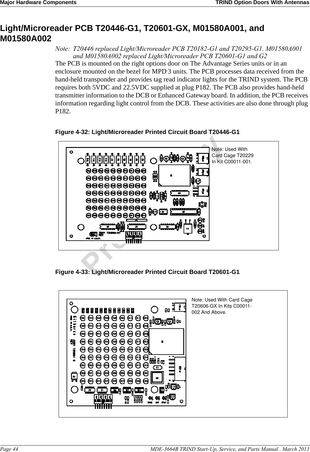 Major Hardware Components TRIND Option Doors With AntennasPage 44                                                                                                  MDE-3664B TRIND Start-Up, Service, and Parts Manual . March 2013PreliminaryLight/Microreader PCB T20446-G1, T20601-GX, M01580A001, and M01580A002Note: T20446 replaced Light/Microreader PCB T20182-G1 and T20295-G1. M01580A001 and M01580A002 replaced Light/Microreader PCB T20601-G1 and G2The PCB is mounted on the right options door on The Advantage Series units or in an enclosure mounted on the bezel for MPD-3 units. The PCB processes data received from the hand-held transponder and provides tag read indicator lights for the TRIND system. The PCB requires both 5VDC and 22.5VDC supplied at plug P182. The PCB also provides hand-held transmitter information to the DCB or Enhanced Gateway board. In addition, the PCB receives information regarding light control from the DCB. These activities are also done through plug P182.Figure 4-32: Light/Microreader Printed Circuit Board T20446-G1Note: Used With Card Cage T20229 In Kit C00011-001.Figure 4-33: Light/Microreader Printed Circuit Board T20601-G1Note: Used With Card Cage T20606-GX In Kits C00011-002 And Above.