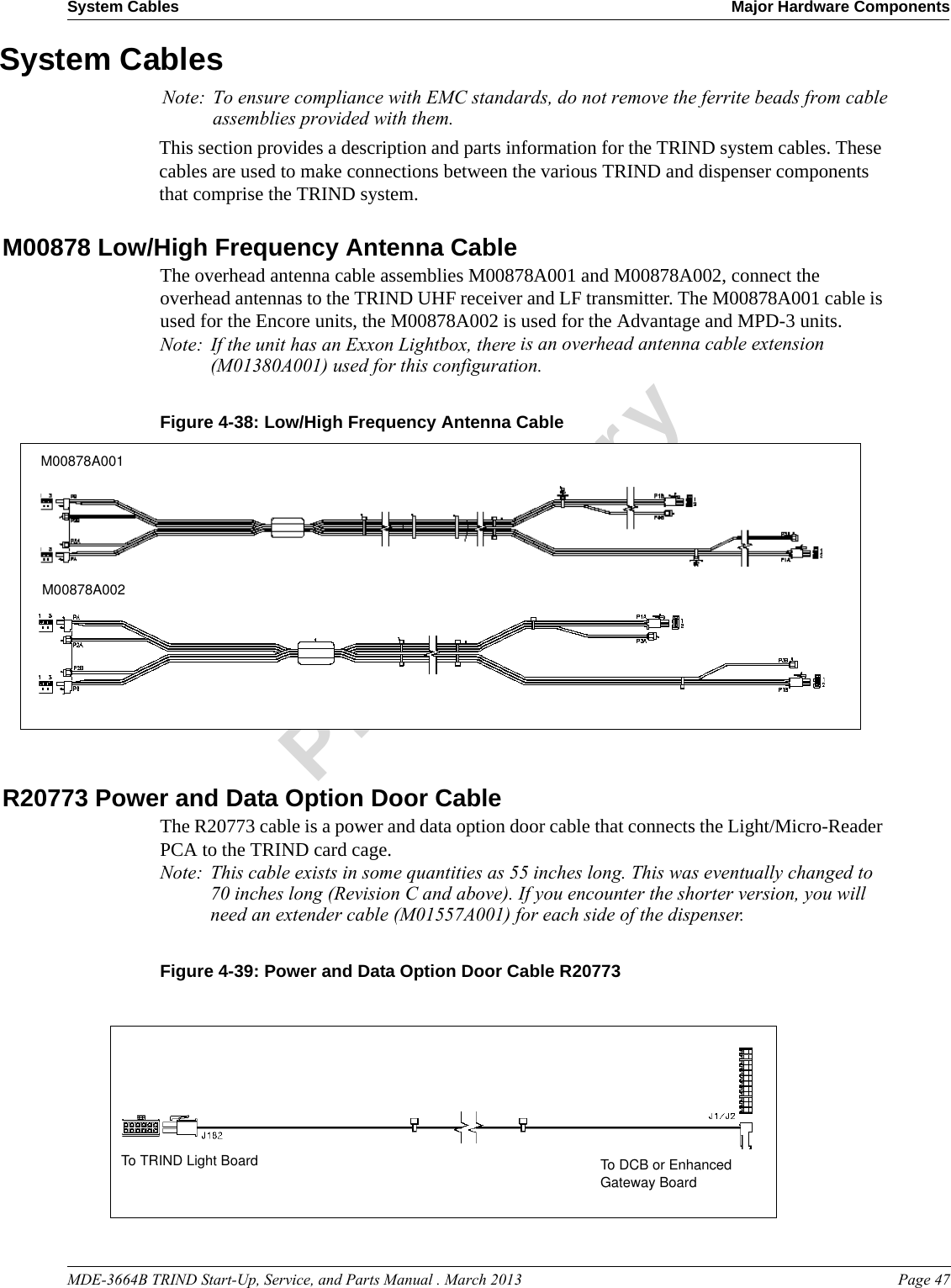 MDE-3664B TRIND Start-Up, Service, and Parts Manual . March 2013 Page 47System Cables Major Hardware ComponentsPreliminarySystem CablesThis section provides a description and parts information for the TRIND system cables. These cables are used to make connections between the various TRIND and dispenser components that comprise the TRIND system.M00878 Low/High Frequency Antenna CableThe overhead antenna cable assemblies M00878A001 and M00878A002, connect the overhead antennas to the TRIND UHF receiver and LF transmitter. The M00878A001 cable is used for the Encore units, the M00878A002 is used for the Advantage and MPD-3 units. Note: If the unit has an Exxon Lightbox, there is an overhead antenna cable extension (M01380A001) used for this configuration.Figure 4-38: M00878A001M00878A002Low/High Frequency Antenna CableR20773 Power and Data Option Door Cable The R20773 cable is a power and data option door cable that connects the Light/Micro-Reader PCA to the TRIND card cage. Note: This cable exists in some quantities as 55 inches long. This was eventually changed to 70 inches long (Revision C and above). If you encounter the shorter version, you will need an extender cable (M01557A001) for each side of the dispenser. Figure 4-39: Power and Data Option Door Cable R20773To DCB or Enhanced Gateway BoardTo TRIND Light BoardNote: To ensure compliance with EMC standards, do not remove the ferrite beads from cable assemblies provided with them.