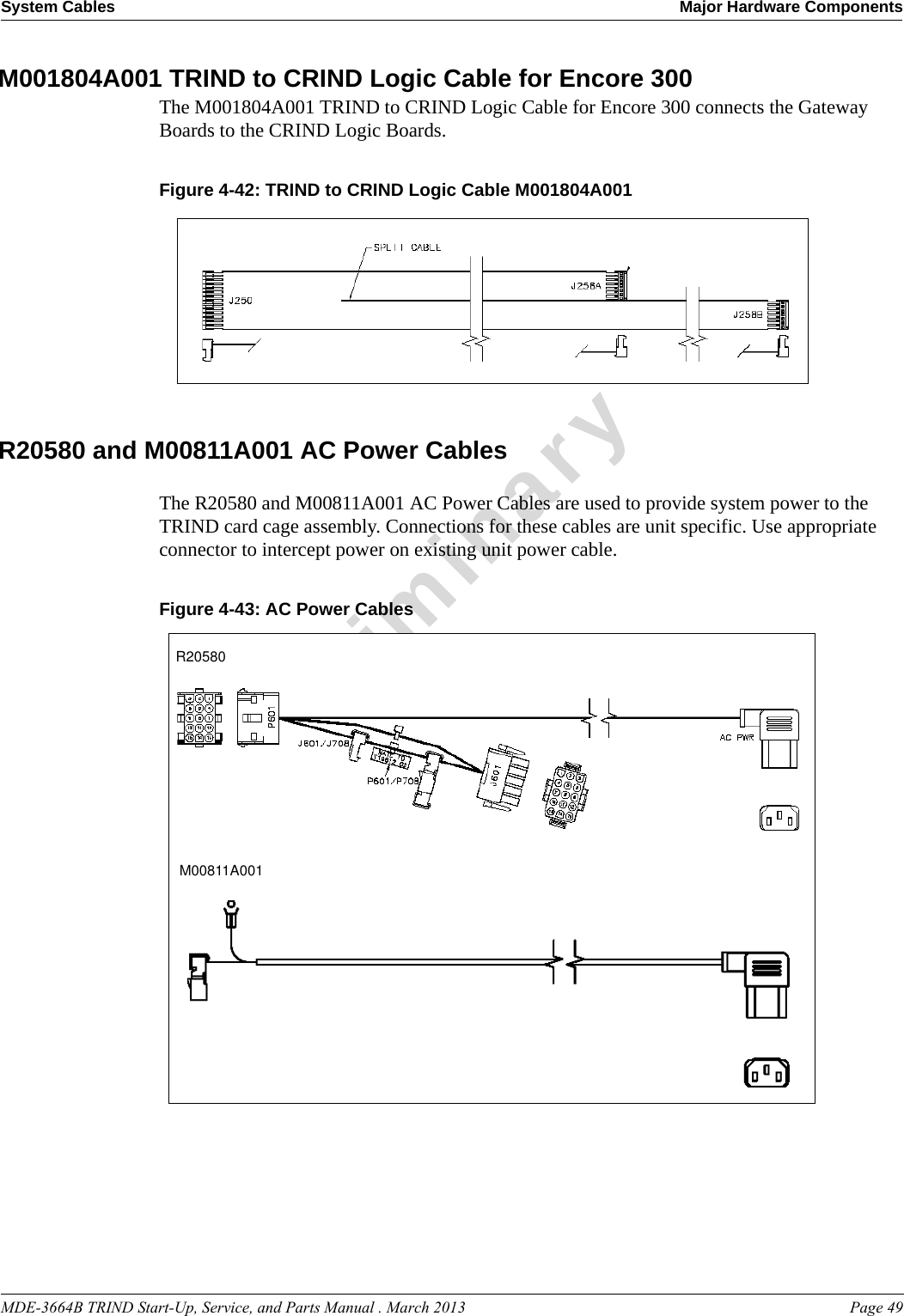 MDE-3664B TRIND Start-Up, Service, and Parts Manual . March 2013 Page 49System Cables Major Hardware ComponentsPreliminaryM001804A001 TRIND to CRIND Logic Cable for Encore 300The M001804A001 TRIND to CRIND Logic Cable for Encore 300 connects the Gateway Boards to the CRIND Logic Boards.Figure 4-42: TRIND to CRIND Logic Cable M001804A001  R20580 and M00811A001 AC Power CablesThe R20580 and M00811A001 AC Power Cables are used to provide system power to the TRIND card cage assembly. Connections for these cables are unit specific. Use appropriate connector to intercept power on existing unit power cable.Figure 4-43: AC Power CablesR20580M00811A001