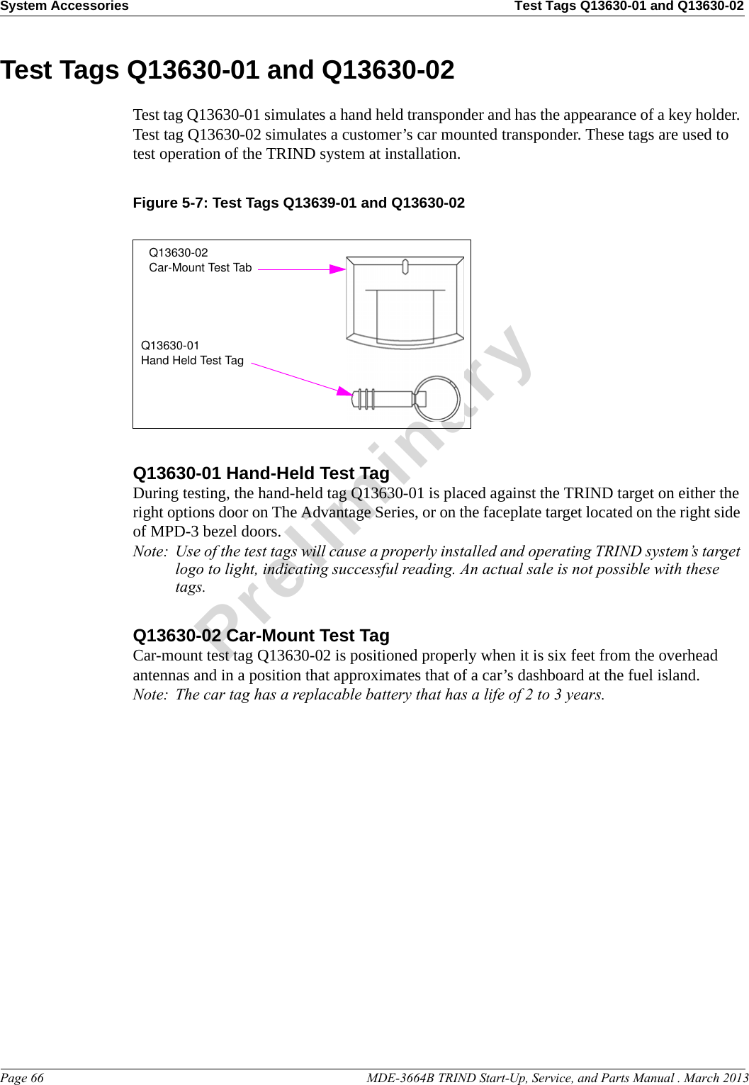 System Accessories Test Tags Q13630-01 and Q13630-02Page 66                                                                                                  MDE-3664B TRIND Start-Up, Service, and Parts Manual . March 2013PreliminaryTest Tags Q13630-01 and Q13630-02Test tag Q13630-01 simulates a hand held transponder and has the appearance of a key holder. Test tag Q13630-02 simulates a customer’s car mounted transponder. These tags are used to test operation of the TRIND system at installation.Figure 5-7: Test Tags Q13639-01 and Q13630-02Q13630-02Car-Mount Test TabQ13630-01Hand Held Test TagQ13630-01 Hand-Held Test TagDuring testing, the hand-held tag Q13630-01 is placed against the TRIND target on either the right options door on The Advantage Series, or on the faceplate target located on the right side of MPD-3 bezel doors.Note: Use of the test tags will cause a properly installed and operating TRIND system’s target logo to light, indicating successful reading. An actual sale is not possible with these tags.Q13630-02 Car-Mount Test TagCar-mount test tag Q13630-02 is positioned properly when it is six feet from the overhead antennas and in a position that approximates that of a car’s dashboard at the fuel island.Note: The car tag has a replacable battery that has a life of 2 to 3 years.