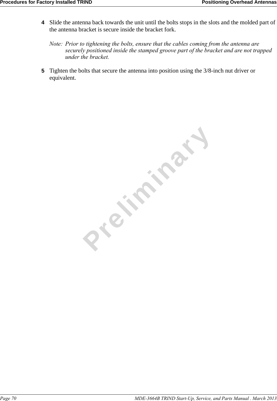 Procedures for Factory Installed TRIND Positioning Overhead AntennasPage 70                                                                                                    MDE-3664B TRIND Start-Up, Service, and Parts Manual . March 2013Preliminary4Slide the antenna back towards the unit until the bolts stops in the slots and the molded part of the antenna bracket is secure inside the bracket fork.Note: Prior to tightening the bolts, ensure that the cables coming from the antenna are securely positioned inside the stamped groove part of the bracket and are not trapped under the bracket.5Tighten the bolts that secure the antenna into position using the 3/8-inch nut driver or equivalent.