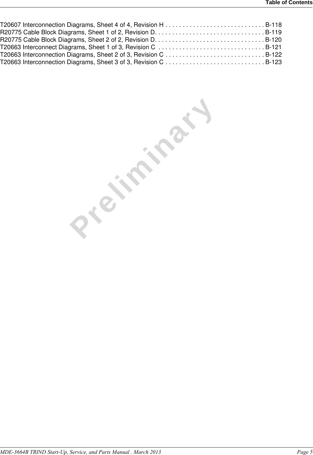 MDE-3664B TRIND Start-Up, Service, and Parts Manual . March 2013  Page 5Table of Contents PreliminaryT20607 Interconnection Diagrams, Sheet 4 of 4, Revision H . . . . . . . . . . . . . . . . . . . . . . . . . . . . . B-118R20775 Cable Block Diagrams, Sheet 1 of 2, Revision D. . . . . . . . . . . . . . . . . . . . . . . . . . . . . . . . B-119R20775 Cable Block Diagrams, Sheet 2 of 2, Revision D. . . . . . . . . . . . . . . . . . . . . . . . . . . . . . . . B-120T20663 Interconnect Diagrams, Sheet 1 of 3, Revision C  . . . . . . . . . . . . . . . . . . . . . . . . . . . . . . . B-121T20663 Interconnection Diagrams, Sheet 2 of 3, Revision C . . . . . . . . . . . . . . . . . . . . . . . . . . . . . B-122T20663 Interconnection Diagrams, Sheet 3 of 3, Revision C . . . . . . . . . . . . . . . . . . . . . . . . . . . . . B-123