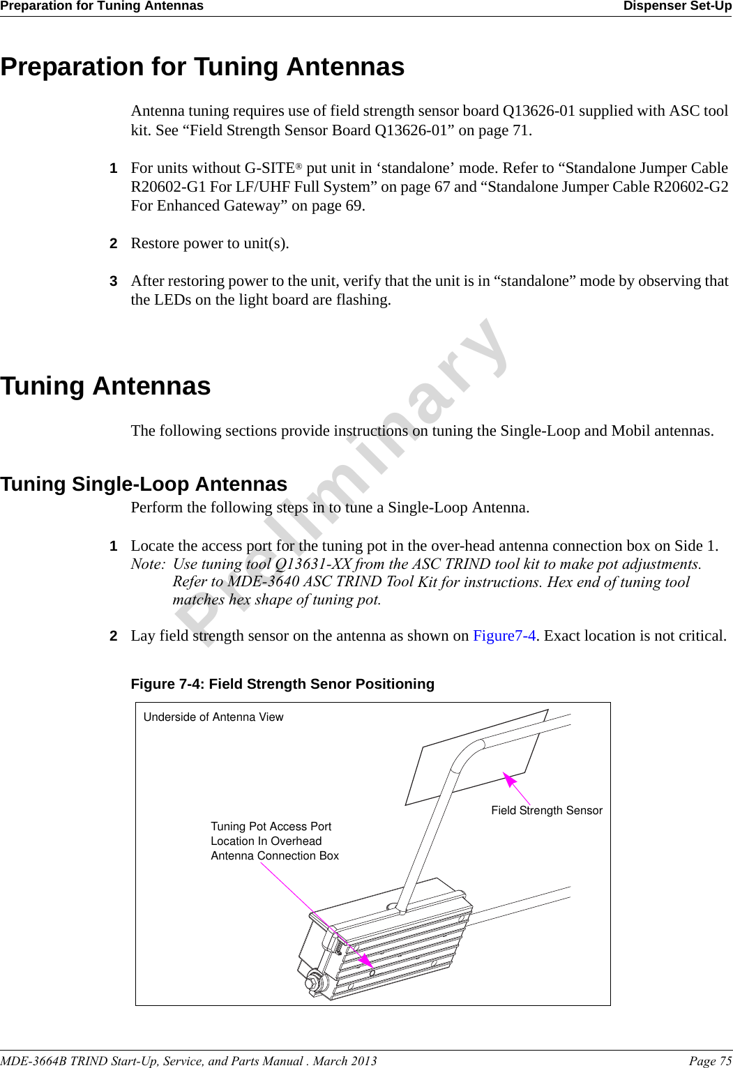 MDE-3664B TRIND Start-Up, Service, and Parts Manual . March 2013 Page 75Preparation for Tuning Antennas Dispenser Set-UpPreliminaryPreparation for Tuning AntennasAntenna tuning requires use of field strength sensor board Q13626-01 supplied with ASC tool kit. See “Field Strength Sensor Board Q13626-01” on page 71.1For units without G-SITE® put unit in ‘standalone’ mode. Refer to “Standalone Jumper Cable R20602-G1 For LF/UHF Full System” on page 67 and “Standalone Jumper Cable R20602-G2 For Enhanced Gateway” on page 69. 2Restore power to unit(s).3After restoring power to the unit, verify that the unit is in “standalone” mode by observing that the LEDs on the light board are flashing.Tuning AntennasThe following sections provide instructions on tuning the Single-Loop and Mobil antennas.Tuning Single-Loop AntennasPerform the following steps in to tune a Single-Loop Antenna.1Locate the access port for the tuning pot in the over-head antenna connection box on Side 1. Note: Use tuning tool Q13631-XX from the ASC TRIND tool kit to make pot adjustments. Refer to MDE-3640 ASC TRIND Tool Kit for instructions. Hex end of tuning tool matches hex shape of tuning pot.2Lay field strength sensor on the antenna as shown on Figure7-4. Exact location is not critical.Figure 7-4: Field Strength Senor Positioning Tuning Pot Access Port Location In Overhead Antenna Connection BoxField Strength SensorUnderside of Antenna View