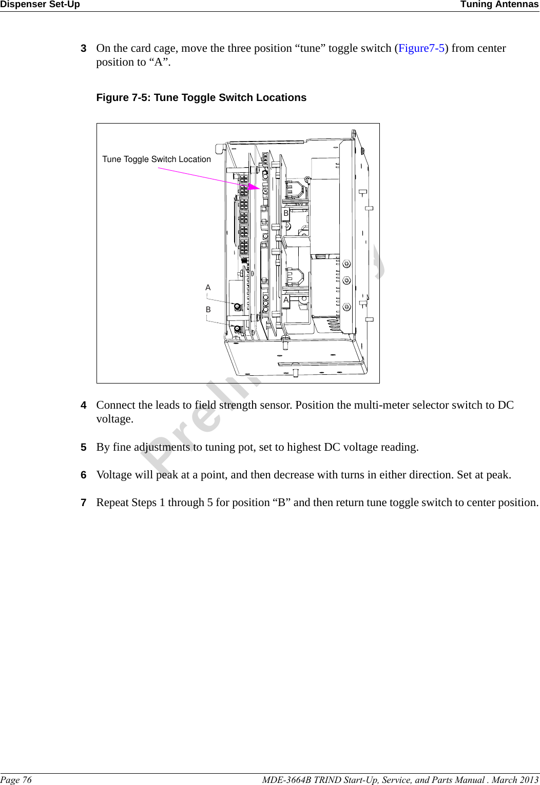 Dispenser Set-Up Tuning AntennasPage 76                                                                                                    MDE-3664B TRIND Start-Up, Service, and Parts Manual . March 2013Preliminary3On the card cage, move the three position “tune” toggle switch (Figure7-5) from center position to “A”.Figure 7-5: Tune Toggle Switch LocationsBAABTune Toggle Switch Location4Connect the leads to field strength sensor. Position the multi-meter selector switch to DC voltage.5By fine adjustments to tuning pot, set to highest DC voltage reading.6Voltage will peak at a point, and then decrease with turns in either direction. Set at peak.7Repeat Steps 1 through 5 for position “B” and then return tune toggle switch to center position.