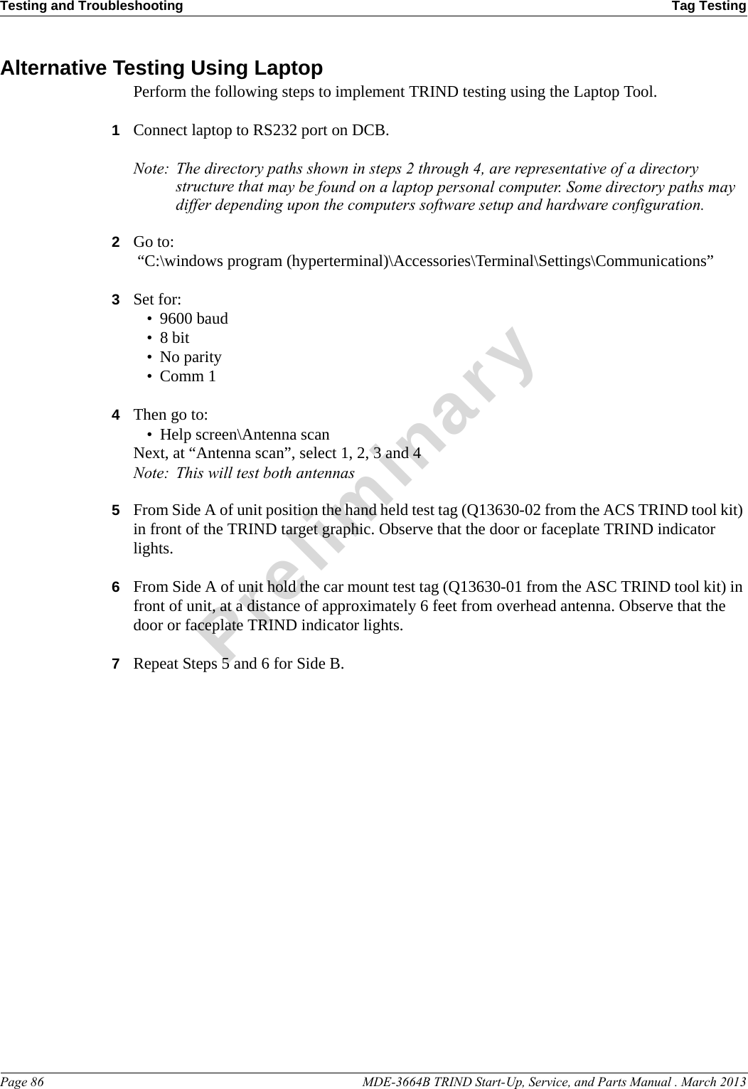 Testing and Troubleshooting Tag TestingPage 86                                                                                                  MDE-3664B TRIND Start-Up, Service, and Parts Manual . March 2013PreliminaryAlternative Testing Using LaptopPerform the following steps to implement TRIND testing using the Laptop Tool.1Connect laptop to RS232 port on DCB.Note: The directory paths shown in steps 2 through 4, are representative of a directory structure that may be found on a laptop personal computer. Some directory paths may differ depending upon the computers software setup and hardware configuration.2Go to: “C:\windows program (hyperterminal)\Accessories\Terminal\Settings\Communications”3Set for:• 9600 baud•8 bit• No parity• Comm 14Then go to:• Help screen\Antenna scanNext, at “Antenna scan”, select 1, 2, 3 and 4Note: This will test both antennas5From Side A of unit position the hand held test tag (Q13630-02 from the ACS TRIND tool kit) in front of the TRIND target graphic. Observe that the door or faceplate TRIND indicator lights.6From Side A of unit hold the car mount test tag (Q13630-01 from the ASC TRIND tool kit) in front of unit, at a distance of approximately 6 feet from overhead antenna. Observe that the door or faceplate TRIND indicator lights.7Repeat Steps 5 and 6 for Side B.