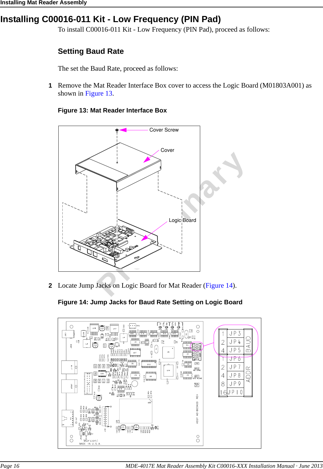 Installing Mat Reader AssemblyPage 16 MDE-4017E Mat Reader Assembly Kit C00016-XXX Installation Manual · June 2013PreliminaryInstalling C00016-011 Kit - Low Frequency (PIN Pad)To install C00016-011 Kit - Low Frequency (PIN Pad), proceed as follows:Setting Baud RateThe set the Baud Rate, proceed as follows:1Remove the Mat Reader Interface Box cover to access the Logic Board (M01803A001) as shown in Figure 13.Figure 13: Mat Reader Interface BoxCover ScrewCoverLogic Board2Locate Jump Jacks on Logic Board for Mat Reader (Figure 14).Figure 14: Jump Jacks for Baud Rate Setting on Logic Board