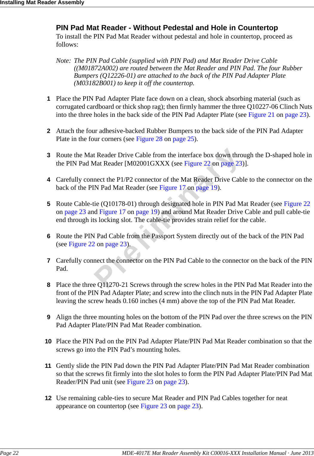 Installing Mat Reader AssemblyPage 22 MDE-4017E Mat Reader Assembly Kit C00016-XXX Installation Manual · June 2013PreliminaryPIN Pad Mat Reader - Without Pedestal and Hole in CountertopTo install the PIN Pad Mat Reader without pedestal and hole in countertop, proceed as follows:Note: The PIN Pad Cable (supplied with PIN Pad) and Mat Reader Drive Cable ((M01872A002) are routed between the Mat Reader and PIN Pad. The four Rubber Bumpers (Q12226-01) are attached to the back of the PIN Pad Adapter Plate (M03182B001) to keep it off the countertop.1Place the PIN Pad Adapter Plate face down on a clean, shock absorbing material (such as corrugated cardboard or thick shop rag); then firmly hammer the three Q10227-06 Clinch Nuts into the three holes in the back side of the PIN Pad Adapter Plate (see Figure 21 on page 23).2Attach the four adhesive-backed Rubber Bumpers to the back side of the PIN Pad Adapter Plate in the four corners (see Figure 28 on page 25).3Route the Mat Reader Drive Cable from the interface box down through the D-shaped hole in the PIN Pad Mat Reader [M02001GXXX (see Figure 22 on page 23)].4Carefully connect the P1/P2 connector of the Mat Reader Drive Cable to the connector on the back of the PIN Pad Mat Reader (see Figure 17 on page 19).5Route Cable-tie (Q10178-01) through designated hole in PIN Pad Mat Reader (see Figure 22 on page 23 and Figure 17 on page 19) and around Mat Reader Drive Cable and pull cable-tie end through its locking slot. The cable-tie provides strain relief for the cable.6Route the PIN Pad Cable from the Passport System directly out of the back of the PIN Pad (see Figure 22 on page 23).7Carefully connect the connector on the PIN Pad Cable to the connector on the back of the PIN Pad.8Place the three Q11270-21 Screws through the screw holes in the PIN Pad Mat Reader into the front of the PIN Pad Adapter Plate; and screw into the clinch nuts in the PIN Pad Adapter Plate leaving the screw heads 0.160 inches (4 mm) above the top of the PIN Pad Mat Reader.9Align the three mounting holes on the bottom of the PIN Pad over the three screws on the PIN Pad Adapter Plate/PIN Pad Mat Reader combination.10 Place the PIN Pad on the PIN Pad Adapter Plate/PIN Pad Mat Reader combination so that the screws go into the PIN Pad’s mounting holes.11 Gently slide the PIN Pad down the PIN Pad Adapter Plate/PIN Pad Mat Reader combination so that the screws fit firmly into the slot holes to form the PIN Pad Adapter Plate/PIN Pad Mat Reader/PIN Pad unit (see Figure 23 on page 23).12 Use remaining cable-ties to secure Mat Reader and PIN Pad Cables together for neat appearance on countertop (see Figure 23 on page 23).