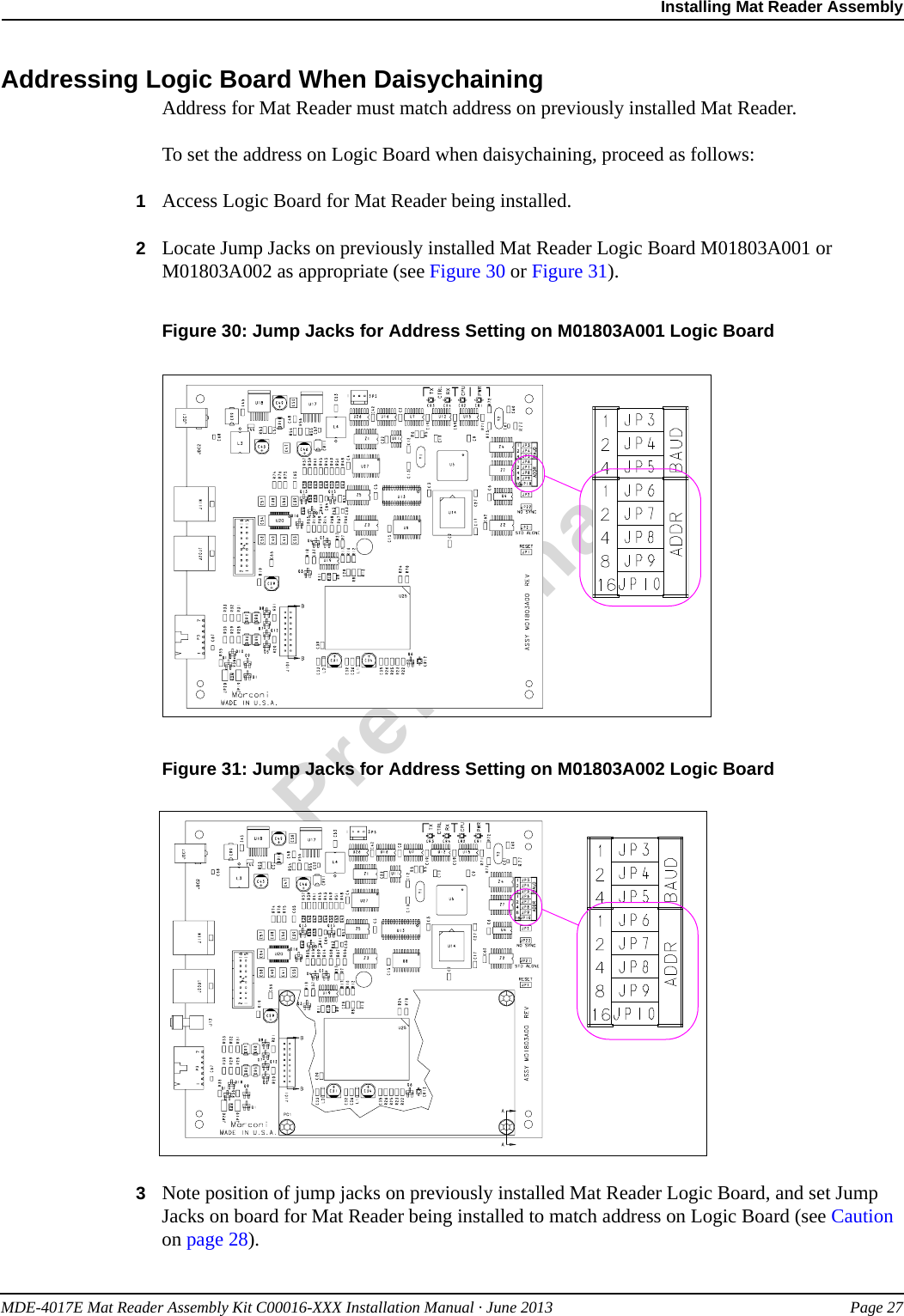 MDE-4017E Mat Reader Assembly Kit C00016-XXX Installation Manual · June 2013 Page 27Installing Mat Reader AssemblyPreliminaryAddressing Logic Board When DaisychainingAddress for Mat Reader must match address on previously installed Mat Reader.To set the address on Logic Board when daisychaining, proceed as follows:1Access Logic Board for Mat Reader being installed.2Locate Jump Jacks on previously installed Mat Reader Logic Board M01803A001 or M01803A002 as appropriate (see Figure 30 or Figure 31).Figure 30: Jump Jacks for Address Setting on M01803A001 Logic Board Figure 31: Jump Jacks for Address Setting on M01803A002 Logic Board3Note position of jump jacks on previously installed Mat Reader Logic Board, and set Jump Jacks on board for Mat Reader being installed to match address on Logic Board (see Caution on page 28).