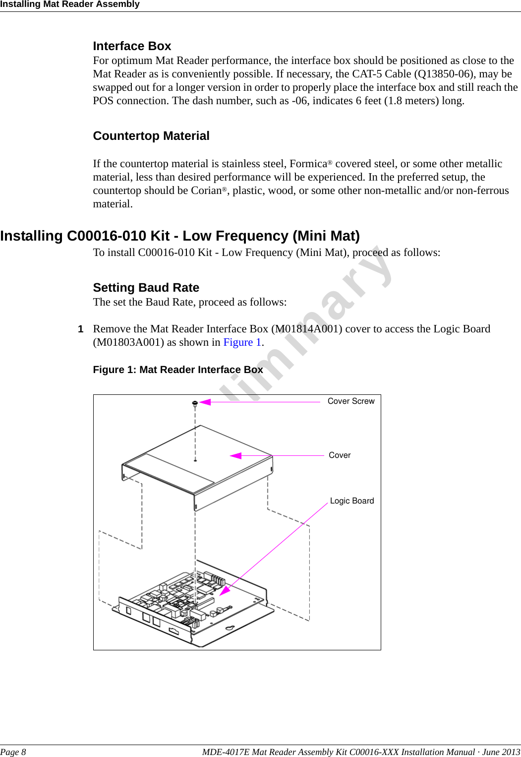 Installing Mat Reader AssemblyPage 8 MDE-4017E Mat Reader Assembly Kit C00016-XXX Installation Manual · June 2013PreliminaryInterface BoxFor optimum Mat Reader performance, the interface box should be positioned as close to the Mat Reader as is conveniently possible. If necessary, the CAT-5 Cable (Q13850-06), may be swapped out for a longer version in order to properly place the interface box and still reach the POS connection. The dash number, such as -06, indicates 6 feet (1.8 meters) long.Countertop MaterialIf the countertop material is stainless steel, Formica® covered steel, or some other metallic material, less than desired performance will be experienced. In the preferred setup, the countertop should be Corian®, plastic, wood, or some other non-metallic and/or non-ferrous material.Installing C00016-010 Kit - Low Frequency (Mini Mat)To install C00016-010 Kit - Low Frequency (Mini Mat), proceed as follows:Setting Baud RateThe set the Baud Rate, proceed as follows:1Remove the Mat Reader Interface Box (M01814A001) cover to access the Logic Board (M01803A001) as shown in Figure 1.Figure 1: Mat Reader Interface BoxCover ScrewCoverLogic Board