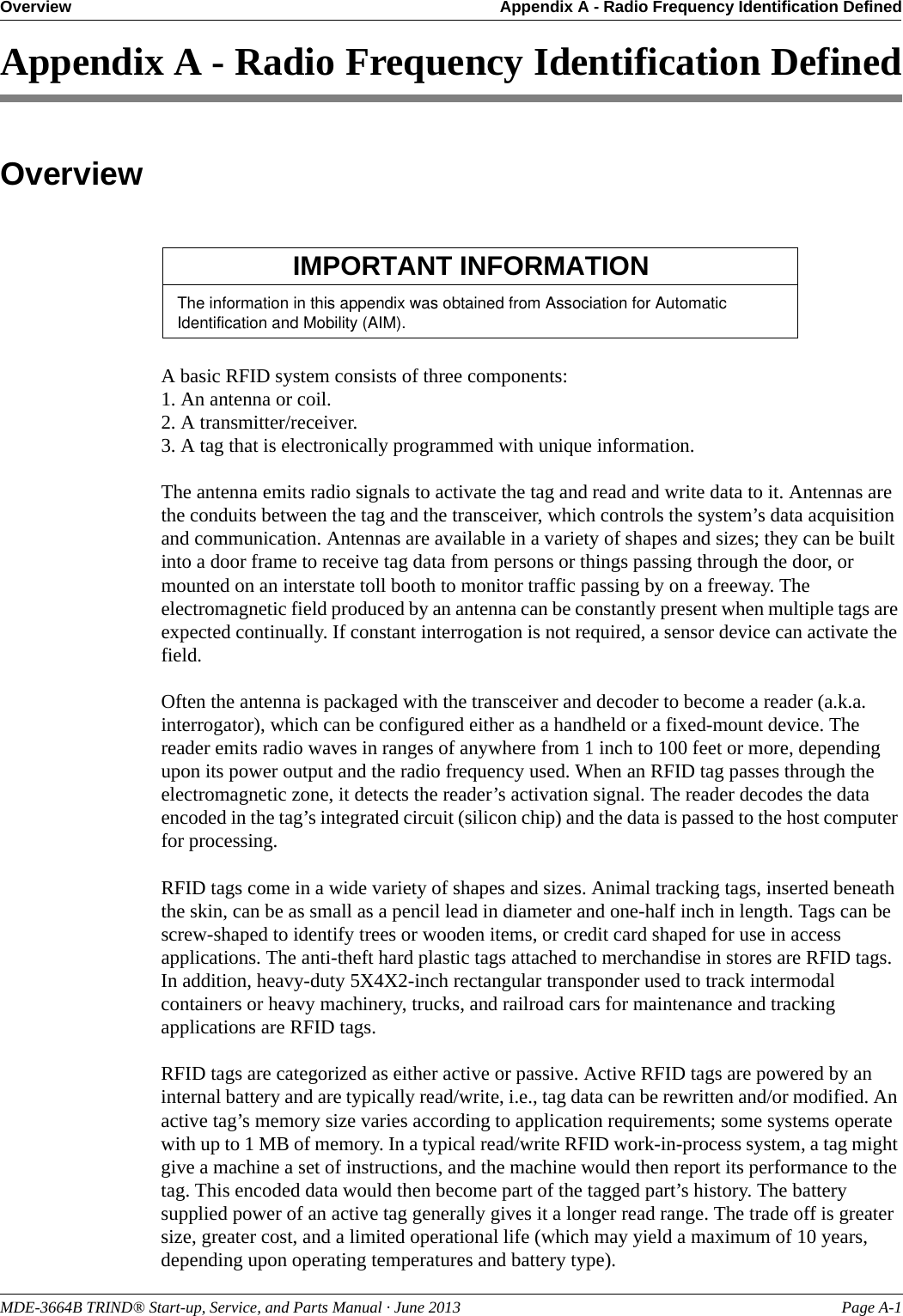 MDE-3664B TRIND® Start-up, Service, and Parts Manual · June 2013 Page A-1Overview Appendix A - Radio Frequency Identification DefinedAppendix A - Radio Frequency Identification DefinedOverviewThe information in this appendix was obtained from Association for Automatic Identification and Mobility (AIM).IMPORTANT INFORMATIONA basic RFID system consists of three components: 1. An antenna or coil.2. A transmitter/receiver.3. A tag that is electronically programmed with unique information.The antenna emits radio signals to activate the tag and read and write data to it. Antennas are the conduits between the tag and the transceiver, which controls the system’s data acquisition and communication. Antennas are available in a variety of shapes and sizes; they can be built into a door frame to receive tag data from persons or things passing through the door, or mounted on an interstate toll booth to monitor traffic passing by on a freeway. The electromagnetic field produced by an antenna can be constantly present when multiple tags are expected continually. If constant interrogation is not required, a sensor device can activate the field. Often the antenna is packaged with the transceiver and decoder to become a reader (a.k.a. interrogator), which can be configured either as a handheld or a fixed-mount device. The reader emits radio waves in ranges of anywhere from 1 inch to 100 feet or more, depending upon its power output and the radio frequency used. When an RFID tag passes through the electromagnetic zone, it detects the reader’s activation signal. The reader decodes the data encoded in the tag’s integrated circuit (silicon chip) and the data is passed to the host computer for processing.RFID tags come in a wide variety of shapes and sizes. Animal tracking tags, inserted beneath the skin, can be as small as a pencil lead in diameter and one-half inch in length. Tags can be screw-shaped to identify trees or wooden items, or credit card shaped for use in access applications. The anti-theft hard plastic tags attached to merchandise in stores are RFID tags. In addition, heavy-duty 5X4X2-inch rectangular transponder used to track intermodal containers or heavy machinery, trucks, and railroad cars for maintenance and tracking applications are RFID tags.RFID tags are categorized as either active or passive. Active RFID tags are powered by an internal battery and are typically read/write, i.e., tag data can be rewritten and/or modified. An active tag’s memory size varies according to application requirements; some systems operate with up to 1 MB of memory. In a typical read/write RFID work-in-process system, a tag might give a machine a set of instructions, and the machine would then report its performance to the tag. This encoded data would then become part of the tagged part’s history. The battery supplied power of an active tag generally gives it a longer read range. The trade off is greater size, greater cost, and a limited operational life (which may yield a maximum of 10 years, depending upon operating temperatures and battery type).