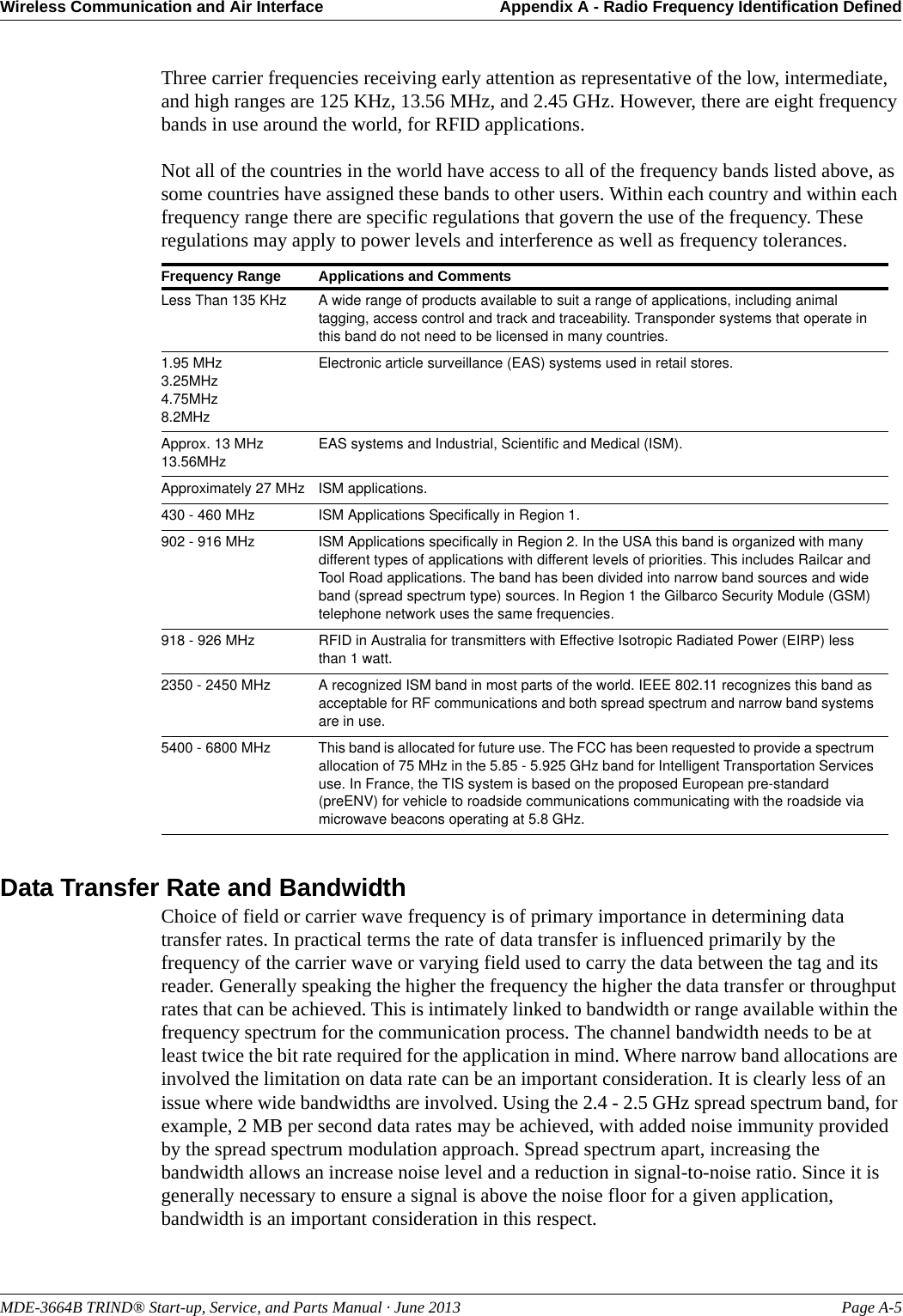 MDE-3664B TRIND® Start-up, Service, and Parts Manual · June 2013 Page A-5Wireless Communication and Air Interface Appendix A - Radio Frequency Identification DefinedThree carrier frequencies receiving early attention as representative of the low, intermediate, and high ranges are 125 KHz, 13.56 MHz, and 2.45 GHz. However, there are eight frequency bands in use around the world, for RFID applications. Not all of the countries in the world have access to all of the frequency bands listed above, as some countries have assigned these bands to other users. Within each country and within each frequency range there are specific regulations that govern the use of the frequency. These regulations may apply to power levels and interference as well as frequency tolerances.Data Transfer Rate and BandwidthChoice of field or carrier wave frequency is of primary importance in determining data transfer rates. In practical terms the rate of data transfer is influenced primarily by the frequency of the carrier wave or varying field used to carry the data between the tag and its reader. Generally speaking the higher the frequency the higher the data transfer or throughput rates that can be achieved. This is intimately linked to bandwidth or range available within the frequency spectrum for the communication process. The channel bandwidth needs to be at least twice the bit rate required for the application in mind. Where narrow band allocations are involved the limitation on data rate can be an important consideration. It is clearly less of an issue where wide bandwidths are involved. Using the 2.4 - 2.5 GHz spread spectrum band, for example, 2 MB per second data rates may be achieved, with added noise immunity provided by the spread spectrum modulation approach. Spread spectrum apart, increasing the bandwidth allows an increase noise level and a reduction in signal-to-noise ratio. Since it is generally necessary to ensure a signal is above the noise floor for a given application, bandwidth is an important consideration in this respect.Frequency Range Applications and CommentsLess Than 135 KHz A wide range of products available to suit a range of applications, including animal tagging, access control and track and traceability. Transponder systems that operate in this band do not need to be licensed in many countries.1.95 MHz3.25MHz4.75MHz8.2MHzElectronic article surveillance (EAS) systems used in retail stores.Approx. 13 MHz13.56MHzEAS systems and Industrial, Scientific and Medical (ISM).Approximately 27 MHz ISM applications.430 - 460 MHz ISM Applications Specifically in Region 1.902 - 916 MHz ISM Applications specifically in Region 2. In the USA this band is organized with many different types of applications with different levels of priorities. This includes Railcar and Tool Road applications. The band has been divided into narrow band sources and wide band (spread spectrum type) sources. In Region 1 the Gilbarco Security Module (GSM) telephone network uses the same frequencies.918 - 926 MHz RFID in Australia for transmitters with Effective Isotropic Radiated Power (EIRP) less than 1 watt.2350 - 2450 MHz A recognized ISM band in most parts of the world. IEEE 802.11 recognizes this band as acceptable for RF communications and both spread spectrum and narrow band systems are in use.5400 - 6800 MHz This band is allocated for future use. The FCC has been requested to provide a spectrum allocation of 75 MHz in the 5.85 - 5.925 GHz band for Intelligent Transportation Services use. In France, the TIS system is based on the proposed European pre-standard (preENV) for vehicle to roadside communications communicating with the roadside via microwave beacons operating at 5.8 GHz.
