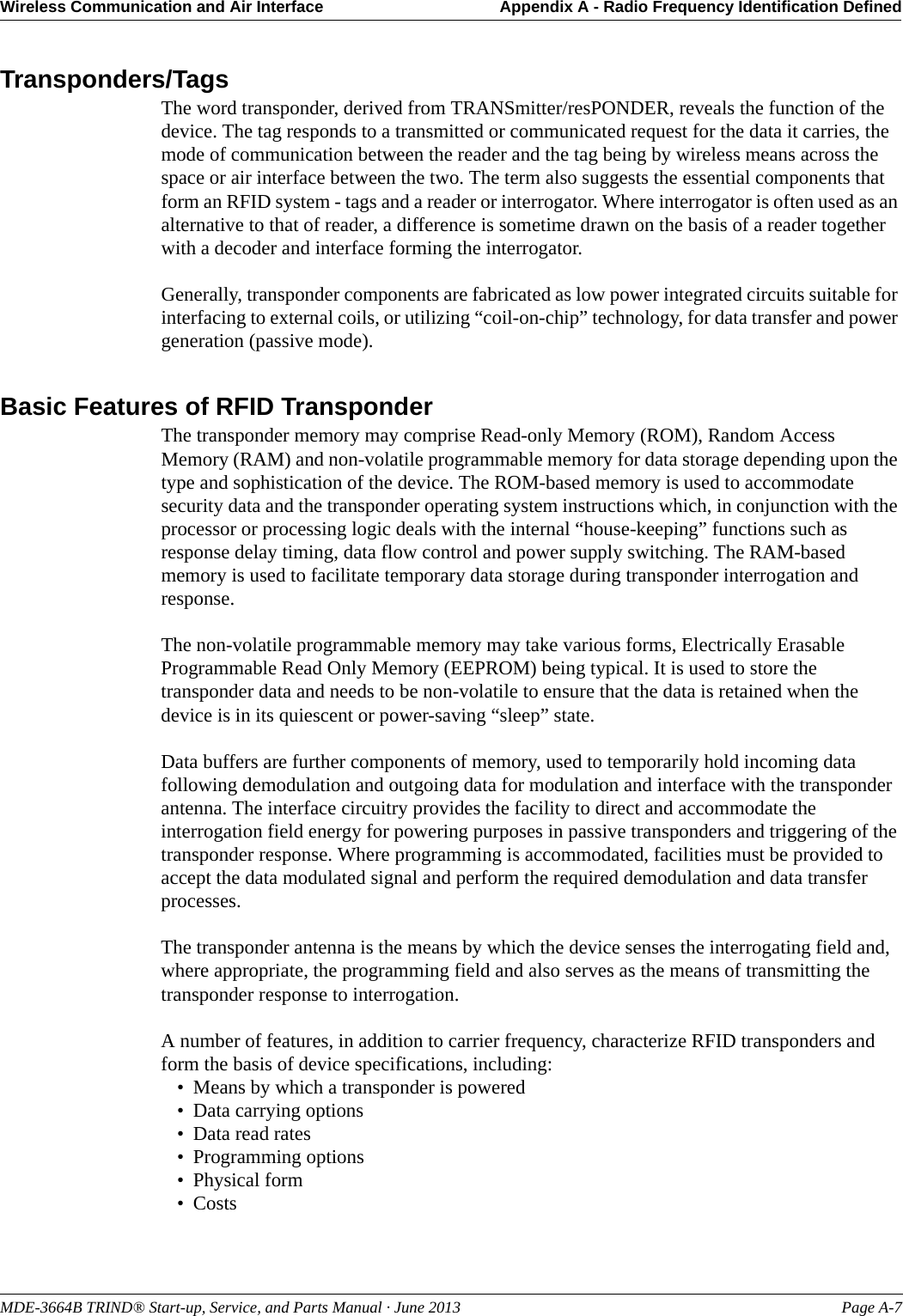 MDE-3664B TRIND® Start-up, Service, and Parts Manual · June 2013 Page A-7Wireless Communication and Air Interface Appendix A - Radio Frequency Identification DefinedTransponders/TagsThe word transponder, derived from TRANSmitter/resPONDER, reveals the function of the device. The tag responds to a transmitted or communicated request for the data it carries, the mode of communication between the reader and the tag being by wireless means across the space or air interface between the two. The term also suggests the essential components that form an RFID system - tags and a reader or interrogator. Where interrogator is often used as an alternative to that of reader, a difference is sometime drawn on the basis of a reader together with a decoder and interface forming the interrogator.Generally, transponder components are fabricated as low power integrated circuits suitable for interfacing to external coils, or utilizing “coil-on-chip” technology, for data transfer and power generation (passive mode).Basic Features of RFID TransponderThe transponder memory may comprise Read-only Memory (ROM), Random Access Memory (RAM) and non-volatile programmable memory for data storage depending upon the type and sophistication of the device. The ROM-based memory is used to accommodate security data and the transponder operating system instructions which, in conjunction with the processor or processing logic deals with the internal “house-keeping” functions such as response delay timing, data flow control and power supply switching. The RAM-based memory is used to facilitate temporary data storage during transponder interrogation and response.The non-volatile programmable memory may take various forms, Electrically Erasable Programmable Read Only Memory (EEPROM) being typical. It is used to store the transponder data and needs to be non-volatile to ensure that the data is retained when the device is in its quiescent or power-saving “sleep” state.Data buffers are further components of memory, used to temporarily hold incoming data following demodulation and outgoing data for modulation and interface with the transponder antenna. The interface circuitry provides the facility to direct and accommodate the interrogation field energy for powering purposes in passive transponders and triggering of the transponder response. Where programming is accommodated, facilities must be provided to accept the data modulated signal and perform the required demodulation and data transfer processes.The transponder antenna is the means by which the device senses the interrogating field and, where appropriate, the programming field and also serves as the means of transmitting the transponder response to interrogation.A number of features, in addition to carrier frequency, characterize RFID transponders and form the basis of device specifications, including: • Means by which a transponder is powered • Data carrying options • Data read rates • Programming options • Physical form •Costs 