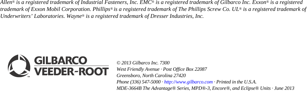 © 2013 Gilbarco Inc. 7300 West Friendly Avenue · Post Office Box 22087Greensboro, North Carolina 27420 Phone (336) 547-5000 · http://www.gilbarco.com · Printed in the U.S.A. MDE-3664B The Advantage® Series, MPD®-3, Encore®, and Eclipse® Units · June 2013Allen® is a registered trademark of Industrial Fasteners, Inc. EMC® is a registered trademark of Gilbarco Inc. Exxon® is a registered trademark of Exxon Mobil Corporation. Phillips® is a registered trademark of The Phillips Screw Co. UL® is a registered trademark of Underwriters’ Laboratories. Wayne® is a registered trademark of Dresser Industries, Inc.