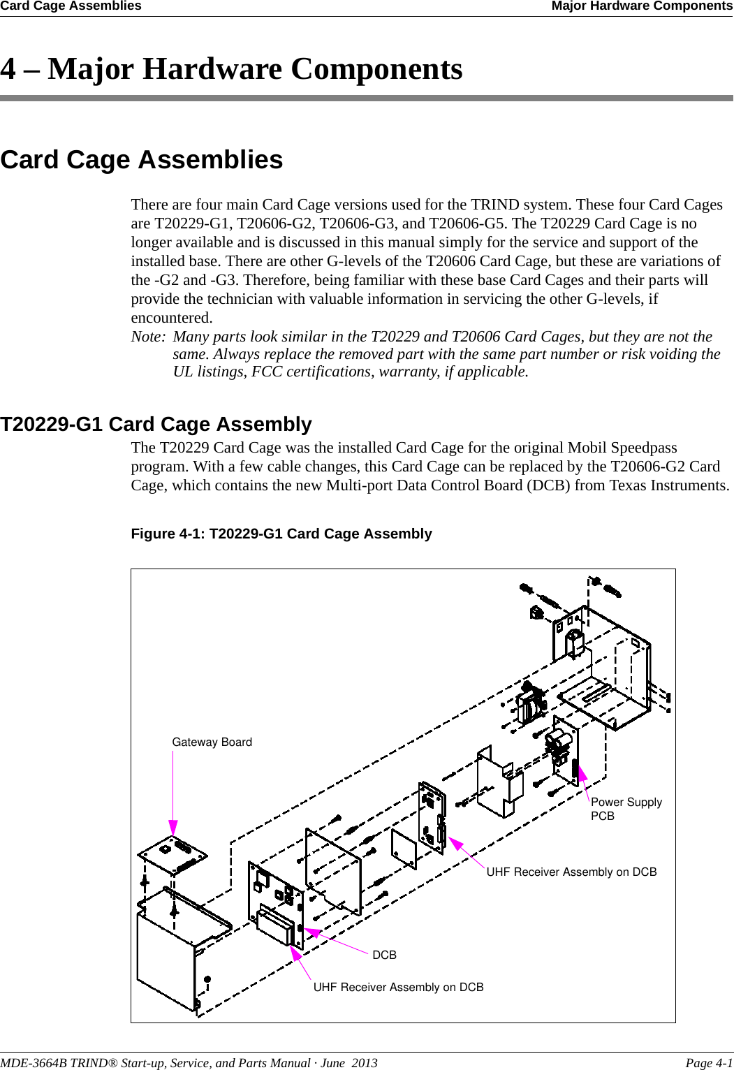 MDE-3664B TRIND® Start-up, Service, and Parts Manual · June  2013 Page 4-1Card Cage Assemblies Major Hardware Components4 – Major Hardware ComponentsCard Cage AssembliesThere are four main Card Cage versions used for the TRIND system. These four Card Cages are T20229-G1, T20606-G2, T20606-G3, and T20606-G5. The T20229 Card Cage is no longer available and is discussed in this manual simply for the service and support of the installed base. There are other G-levels of the T20606 Card Cage, but these are variations of the -G2 and -G3. Therefore, being familiar with these base Card Cages and their parts will provide the technician with valuable information in servicing the other G-levels, if encountered. Note: Many parts look similar in the T20229 and T20606 Card Cages, but they are not the same. Always replace the removed part with the same part number or risk voiding the UL listings, FCC certifications, warranty, if applicable.T20229-G1 Card Cage AssemblyThe T20229 Card Cage was the installed Card Cage for the original Mobil Speedpass program. With a few cable changes, this Card Cage can be replaced by the T20606-G2 Card Cage, which contains the new Multi-port Data Control Board (DCB) from Texas Instruments.Figure 4-1: T20229-G1 Card Cage AssemblyPower Supply PCBUHF Receiver Assembly on DCBDCBGateway BoardUHF Receiver Assembly on DCB