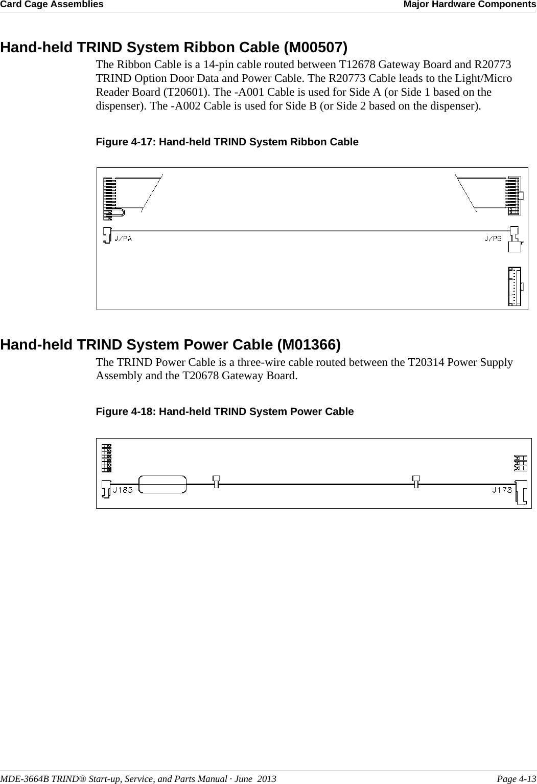 MDE-3664B TRIND® Start-up, Service, and Parts Manual · June  2013 Page 4-13Card Cage Assemblies Major Hardware ComponentsHand-held TRIND System Ribbon Cable (M00507)The Ribbon Cable is a 14-pin cable routed between T12678 Gateway Board and R20773 TRIND Option Door Data and Power Cable. The R20773 Cable leads to the Light/Micro Reader Board (T20601). The -A001 Cable is used for Side A (or Side 1 based on the dispenser). The -A002 Cable is used for Side B (or Side 2 based on the dispenser).Figure 4-17: Hand-held TRIND System Ribbon CableHand-held TRIND System Power Cable (M01366)The TRIND Power Cable is a three-wire cable routed between the T20314 Power Supply Assembly and the T20678 Gateway Board.Figure 4-18: Hand-held TRIND System Power Cable