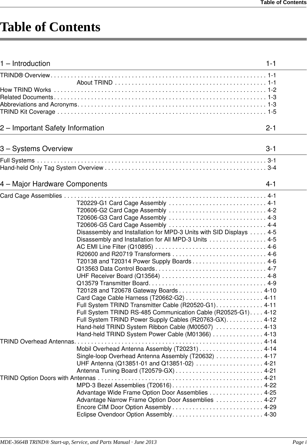 MDE-3664B TRIND® Start-up, Service, and Parts Manual · June 2013  Page iTable of Contents Table of Contents1 – Introduction  1-1TRIND® Overview. . . . . . . . . . . . . . . . . . . . . . . . . . . . . . . . . . . . . . . . . . . . . . . . . . . . . . . . . . . . . . . . 1-1About TRIND . . . . . . . . . . . . . . . . . . . . . . . . . . . . . . . . . . . . . . . . . . . . . 1-1How TRIND Works  . . . . . . . . . . . . . . . . . . . . . . . . . . . . . . . . . . . . . . . . . . . . . . . . . . . . . . . . . . . . . . . 1-2Related Documents. . . . . . . . . . . . . . . . . . . . . . . . . . . . . . . . . . . . . . . . . . . . . . . . . . . . . . . . . . . . . . . 1-3Abbreviations and Acronyms. . . . . . . . . . . . . . . . . . . . . . . . . . . . . . . . . . . . . . . . . . . . . . . . . . . . . . . . 1-3TRIND Kit Coverage . . . . . . . . . . . . . . . . . . . . . . . . . . . . . . . . . . . . . . . . . . . . . . . . . . . . . . . . . . . . . . 1-52 – Important Safety Information  2-13 – Systems Overview  3-1Full Systems . . . . . . . . . . . . . . . . . . . . . . . . . . . . . . . . . . . . . . . . . . . . . . . . . . . . . . . . . . . . . . . . . . . . 3-1Hand-held Only Tag System Overview . . . . . . . . . . . . . . . . . . . . . . . . . . . . . . . . . . . . . . . . . . . . . . . . 3-44 – Major Hardware Components  4-1Card Cage Assemblies . . . . . . . . . . . . . . . . . . . . . . . . . . . . . . . . . . . . . . . . . . . . . . . . . . . . . . . . . . . . 4-1T20229-G1 Card Cage Assembly  . . . . . . . . . . . . . . . . . . . . . . . . . . . . . 4-1T20606-G2 Card Cage Assembly  . . . . . . . . . . . . . . . . . . . . . . . . . . . . . 4-2T20606-G3 Card Cage Assembly  . . . . . . . . . . . . . . . . . . . . . . . . . . . . . 4-3T20606-G5 Card Cage Assembly  . . . . . . . . . . . . . . . . . . . . . . . . . . . . . 4-4Disassembly and Installation for MPD-3 Units with SID Displays  . . . . . 4-5Disassembly and Installation for All MPD-3 Units  . . . . . . . . . . . . . . . . . 4-5AC EMI Line Filter (Q10895) . . . . . . . . . . . . . . . . . . . . . . . . . . . . . . . . . 4-6R20600 and R20719 Transformers . . . . . . . . . . . . . . . . . . . . . . . . . . . . 4-6T20138 and T20314 Power Supply Boards . . . . . . . . . . . . . . . . . . . . . . 4-6Q13563 Data Control Boards. . . . . . . . . . . . . . . . . . . . . . . . . . . . . . . . . 4-7UHF Receiver Board (Q13564) . . . . . . . . . . . . . . . . . . . . . . . . . . . . . . . 4-8Q13579 Transmitter Board. . . . . . . . . . . . . . . . . . . . . . . . . . . . . . . . . . . 4-9T20128 and T20678 Gateway Boards . . . . . . . . . . . . . . . . . . . . . . . . . 4-10Card Cage Cable Harness (T20662-G2) . . . . . . . . . . . . . . . . . . . . . . . 4-11Full System TRIND Transmitter Cable (R20520-G1). . . . . . . . . . . . . . 4-11Full System TRIND RS-485 Communication Cable (R20525-G1). . . . 4-12Full System TRIND Power Supply Cables (R20763-GX). . . . . . . . . . . 4-12Hand-held TRIND System Ribbon Cable (M00507)  . . . . . . . . . . . . . . 4-13Hand-held TRIND System Power Cable (M01366) . . . . . . . . . . . . . . . 4-13TRIND Overhead Antennas. . . . . . . . . . . . . . . . . . . . . . . . . . . . . . . . . . . . . . . . . . . . . . . . . . . . . . . . 4-14Mobil Overhead Antenna Assembly (T20231) . . . . . . . . . . . . . . . . . . . 4-14Single-loop Overhead Antenna Assembly (T20632) . . . . . . . . . . . . . . 4-17UHF Antenna (Q13851-01 and Q13851-02)  . . . . . . . . . . . . . . . . . . . . 4-21Antenna Tuning Board (T20579-GX) . . . . . . . . . . . . . . . . . . . . . . . . . . 4-21TRIND Option Doors with Antennas . . . . . . . . . . . . . . . . . . . . . . . . . . . . . . . . . . . . . . . . . . . . . . . . . 4-21MPD-3 Bezel Assemblies (T20616) . . . . . . . . . . . . . . . . . . . . . . . . . . . 4-22Advantage Wide Frame Option Door Assemblies . . . . . . . . . . . . . . . . 4-25Advantage Narrow Frame Option Door Assemblies  . . . . . . . . . . . . . . 4-27Encore CIM Door Option Assembly . . . . . . . . . . . . . . . . . . . . . . . . . . . 4-29Eclipse Ovendoor Option Assembly. . . . . . . . . . . . . . . . . . . . . . . . . . . 4-30