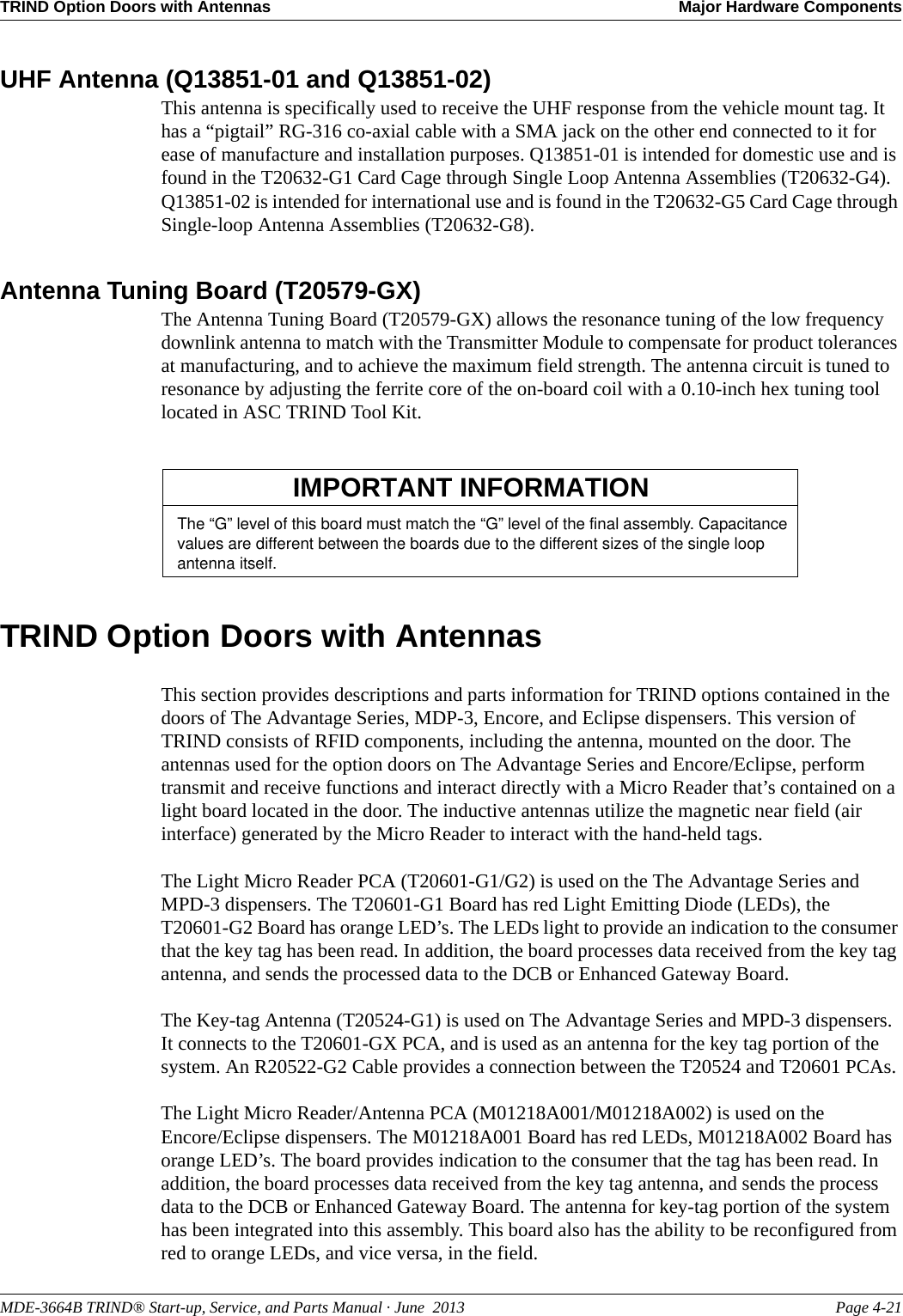 MDE-3664B TRIND® Start-up, Service, and Parts Manual · June  2013 Page 4-21TRIND Option Doors with Antennas Major Hardware ComponentsUHF Antenna (Q13851-01 and Q13851-02)This antenna is specifically used to receive the UHF response from the vehicle mount tag. It has a “pigtail” RG-316 co-axial cable with a SMA jack on the other end connected to it for ease of manufacture and installation purposes. Q13851-01 is intended for domestic use and is found in the T20632-G1 Card Cage through Single Loop Antenna Assemblies (T20632-G4). Q13851-02 is intended for international use and is found in the T20632-G5 Card Cage through Single-loop Antenna Assemblies (T20632-G8).Antenna Tuning Board (T20579-GX)The Antenna Tuning Board (T20579-GX) allows the resonance tuning of the low frequency downlink antenna to match with the Transmitter Module to compensate for product tolerances at manufacturing, and to achieve the maximum field strength. The antenna circuit is tuned to resonance by adjusting the ferrite core of the on-board coil with a 0.10-inch hex tuning tool located in ASC TRIND Tool Kit.TRIND Option Doors with AntennasThis section provides descriptions and parts information for TRIND options contained in the doors of The Advantage Series, MDP-3, Encore, and Eclipse dispensers. This version of TRIND consists of RFID components, including the antenna, mounted on the door. The antennas used for the option doors on The Advantage Series and Encore/Eclipse, perform transmit and receive functions and interact directly with a Micro Reader that’s contained on a light board located in the door. The inductive antennas utilize the magnetic near field (air interface) generated by the Micro Reader to interact with the hand-held tags.The Light Micro Reader PCA (T20601-G1/G2) is used on the The Advantage Series and MPD-3 dispensers. The T20601-G1 Board has red Light Emitting Diode (LEDs), the T20601-G2 Board has orange LED’s. The LEDs light to provide an indication to the consumer that the key tag has been read. In addition, the board processes data received from the key tag antenna, and sends the processed data to the DCB or Enhanced Gateway Board.The Key-tag Antenna (T20524-G1) is used on The Advantage Series and MPD-3 dispensers. It connects to the T20601-GX PCA, and is used as an antenna for the key tag portion of the system. An R20522-G2 Cable provides a connection between the T20524 and T20601 PCAs.The Light Micro Reader/Antenna PCA (M01218A001/M01218A002) is used on the Encore/Eclipse dispensers. The M01218A001 Board has red LEDs, M01218A002 Board has orange LED’s. The board provides indication to the consumer that the tag has been read. In addition, the board processes data received from the key tag antenna, and sends the process data to the DCB or Enhanced Gateway Board. The antenna for key-tag portion of the system has been integrated into this assembly. This board also has the ability to be reconfigured from red to orange LEDs, and vice versa, in the field.The “G” level of this board must match the “G” level of the final assembly. Capacitance values are different between the boards due to the different sizes of the single loop antenna itself. IMPORTANT INFORMATION