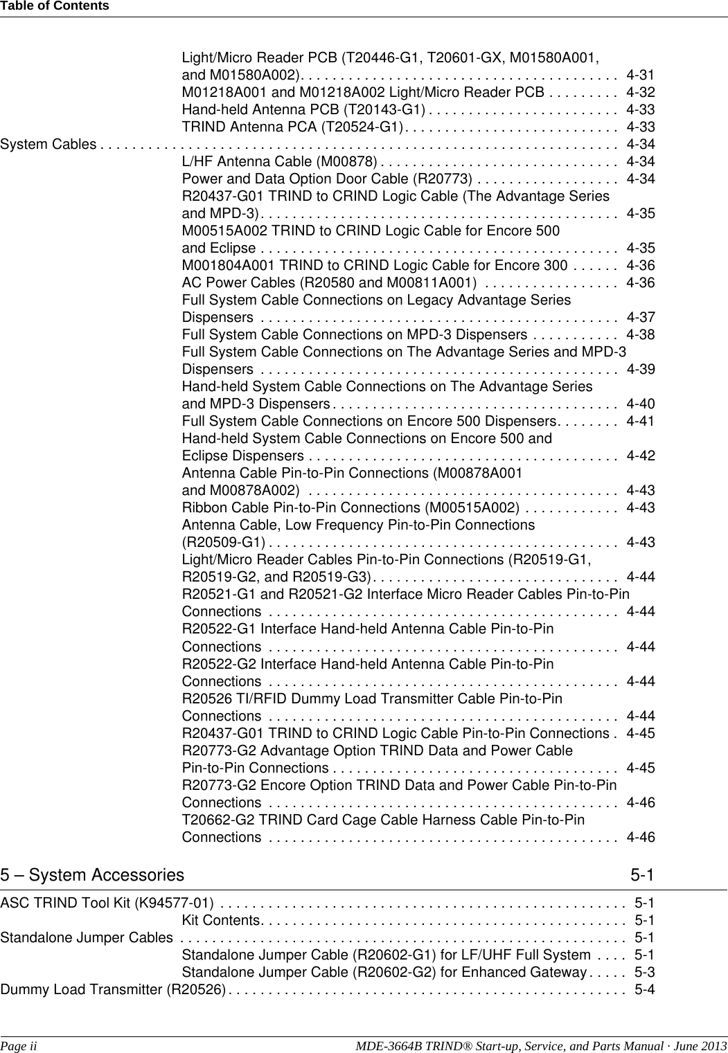 Table of ContentsPage ii  MDE-3664B TRIND® Start-up, Service, and Parts Manual · June 2013Light/Micro Reader PCB (T20446-G1, T20601-GX, M01580A001, and M01580A002). . . . . . . . . . . . . . . . . . . . . . . . . . . . . . . . . . . . . . . .  4-31M01218A001 and M01218A002 Light/Micro Reader PCB . . . . . . . . .  4-32Hand-held Antenna PCB (T20143-G1) . . . . . . . . . . . . . . . . . . . . . . . .  4-33TRIND Antenna PCA (T20524-G1). . . . . . . . . . . . . . . . . . . . . . . . . . .  4-33System Cables . . . . . . . . . . . . . . . . . . . . . . . . . . . . . . . . . . . . . . . . . . . . . . . . . . . . . . . . . . . . . . . . .  4-34L/HF Antenna Cable (M00878) . . . . . . . . . . . . . . . . . . . . . . . . . . . . . .  4-34Power and Data Option Door Cable (R20773) . . . . . . . . . . . . . . . . . .  4-34R20437-G01 TRIND to CRIND Logic Cable (The Advantage Series and MPD-3). . . . . . . . . . . . . . . . . . . . . . . . . . . . . . . . . . . . . . . . . . . . .  4-35M00515A002 TRIND to CRIND Logic Cable for Encore 500 and Eclipse . . . . . . . . . . . . . . . . . . . . . . . . . . . . . . . . . . . . . . . . . . . . .  4-35M001804A001 TRIND to CRIND Logic Cable for Encore 300 . . . . . .  4-36AC Power Cables (R20580 and M00811A001)  . . . . . . . . . . . . . . . . .  4-36Full System Cable Connections on Legacy Advantage Series Dispensers  . . . . . . . . . . . . . . . . . . . . . . . . . . . . . . . . . . . . . . . . . . . . .  4-37Full System Cable Connections on MPD-3 Dispensers . . . . . . . . . . .  4-38Full System Cable Connections on The Advantage Series and MPD-3 Dispensers  . . . . . . . . . . . . . . . . . . . . . . . . . . . . . . . . . . . . . . . . . . . . .  4-39Hand-held System Cable Connections on The Advantage Series and MPD-3 Dispensers . . . . . . . . . . . . . . . . . . . . . . . . . . . . . . . . . . . .  4-40Full System Cable Connections on Encore 500 Dispensers. . . . . . . .  4-41Hand-held System Cable Connections on Encore 500 and Eclipse Dispensers . . . . . . . . . . . . . . . . . . . . . . . . . . . . . . . . . . . . . . .  4-42Antenna Cable Pin-to-Pin Connections (M00878A001 and M00878A002)  . . . . . . . . . . . . . . . . . . . . . . . . . . . . . . . . . . . . . . .  4-43Ribbon Cable Pin-to-Pin Connections (M00515A002) . . . . . . . . . . . .  4-43Antenna Cable, Low Frequency Pin-to-Pin Connections (R20509-G1) . . . . . . . . . . . . . . . . . . . . . . . . . . . . . . . . . . . . . . . . . . . .  4-43Light/Micro Reader Cables Pin-to-Pin Connections (R20519-G1, R20519-G2, and R20519-G3). . . . . . . . . . . . . . . . . . . . . . . . . . . . . . .  4-44R20521-G1 and R20521-G2 Interface Micro Reader Cables Pin-to-Pin Connections  . . . . . . . . . . . . . . . . . . . . . . . . . . . . . . . . . . . . . . . . . . . .  4-44R20522-G1 Interface Hand-held Antenna Cable Pin-to-Pin Connections  . . . . . . . . . . . . . . . . . . . . . . . . . . . . . . . . . . . . . . . . . . . .  4-44R20522-G2 Interface Hand-held Antenna Cable Pin-to-Pin Connections  . . . . . . . . . . . . . . . . . . . . . . . . . . . . . . . . . . . . . . . . . . . .  4-44R20526 TI/RFID Dummy Load Transmitter Cable Pin-to-Pin Connections  . . . . . . . . . . . . . . . . . . . . . . . . . . . . . . . . . . . . . . . . . . . .  4-44R20437-G01 TRIND to CRIND Logic Cable Pin-to-Pin Connections .  4-45R20773-G2 Advantage Option TRIND Data and Power Cable Pin-to-Pin Connections . . . . . . . . . . . . . . . . . . . . . . . . . . . . . . . . . . . .  4-45R20773-G2 Encore Option TRIND Data and Power Cable Pin-to-Pin Connections  . . . . . . . . . . . . . . . . . . . . . . . . . . . . . . . . . . . . . . . . . . . .  4-46T20662-G2 TRIND Card Cage Cable Harness Cable Pin-to-Pin Connections  . . . . . . . . . . . . . . . . . . . . . . . . . . . . . . . . . . . . . . . . . . . .  4-465 – System Accessories  5-1ASC TRIND Tool Kit (K94577-01)  . . . . . . . . . . . . . . . . . . . . . . . . . . . . . . . . . . . . . . . . . . . . . . . . . . .  5-1Kit Contents. . . . . . . . . . . . . . . . . . . . . . . . . . . . . . . . . . . . . . . . . . . . . .  5-1Standalone Jumper Cables  . . . . . . . . . . . . . . . . . . . . . . . . . . . . . . . . . . . . . . . . . . . . . . . . . . . . . . . .  5-1Standalone Jumper Cable (R20602-G1) for LF/UHF Full System . . . .  5-1Standalone Jumper Cable (R20602-G2) for Enhanced Gateway. . . . .  5-3Dummy Load Transmitter (R20526). . . . . . . . . . . . . . . . . . . . . . . . . . . . . . . . . . . . . . . . . . . . . . . . . .  5-4