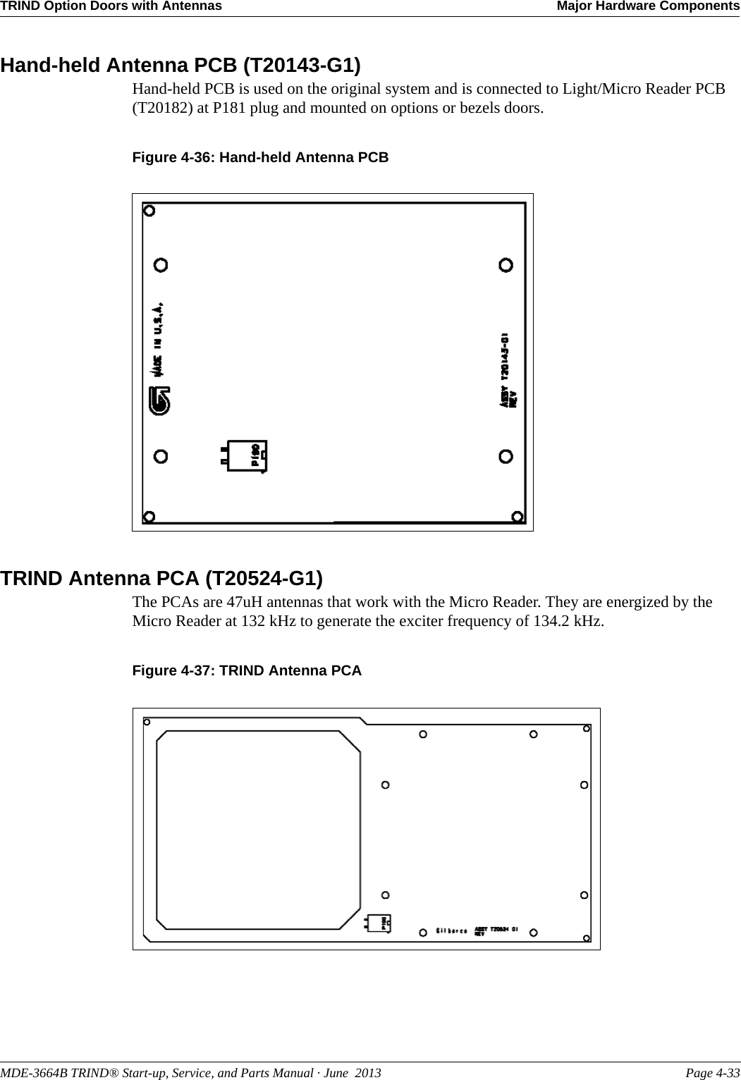 MDE-3664B TRIND® Start-up, Service, and Parts Manual · June  2013 Page 4-33TRIND Option Doors with Antennas Major Hardware ComponentsHand-held Antenna PCB (T20143-G1)Hand-held PCB is used on the original system and is connected to Light/Micro Reader PCB (T20182) at P181 plug and mounted on options or bezels doors.Figure 4-36: Hand-held Antenna PCBTRIND Antenna PCA (T20524-G1)The PCAs are 47uH antennas that work with the Micro Reader. They are energized by the Micro Reader at 132 kHz to generate the exciter frequency of 134.2 kHz.Figure 4-37: TRIND Antenna PCA