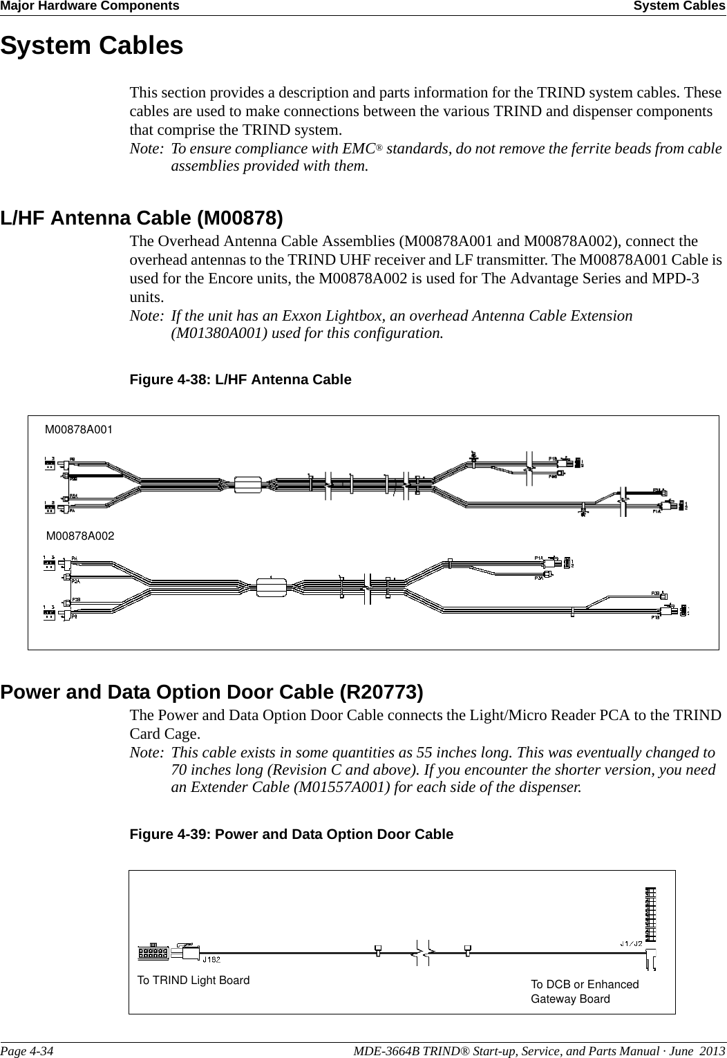 Major Hardware Components System CablesPage 4-34                                                                                                  MDE-3664B TRIND® Start-up, Service, and Parts Manual · June  2013System CablesThis section provides a description and parts information for the TRIND system cables. These cables are used to make connections between the various TRIND and dispenser components that comprise the TRIND system.Note: To ensure compliance with EMC® standards, do not remove the ferrite beads from cable assemblies provided with them.L/HF Antenna Cable (M00878)The Overhead Antenna Cable Assemblies (M00878A001 and M00878A002), connect the overhead antennas to the TRIND UHF receiver and LF transmitter. The M00878A001 Cable is used for the Encore units, the M00878A002 is used for The Advantage Series and MPD-3 units.Note: If the unit has an Exxon Lightbox, an overhead Antenna Cable Extension (M01380A001) used for this configuration.Figure 4-38: L/HF Antenna CableM00878A001M00878A002Power and Data Option Door Cable (R20773)The Power and Data Option Door Cable connects the Light/Micro Reader PCA to the TRIND Card Cage. Note: This cable exists in some quantities as 55 inches long. This was eventually changed to 70 inches long (Revision C and above). If you encounter the shorter version, you need an Extender Cable (M01557A001) for each side of the dispenser. Figure 4-39: Power and Data Option Door CableTo DCB or Enhanced Gateway BoardTo TRIND Light Board