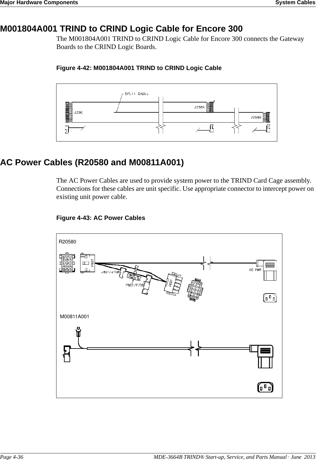 Major Hardware Components System CablesPage 4-36                                                                                                  MDE-3664B TRIND® Start-up, Service, and Parts Manual · June  2013M001804A001 TRIND to CRIND Logic Cable for Encore 300The M001804A001 TRIND to CRIND Logic Cable for Encore 300 connects the Gateway Boards to the CRIND Logic Boards.Figure 4-42: M001804A001 TRIND to CRIND Logic CableAC Power Cables (R20580 and M00811A001)The AC Power Cables are used to provide system power to the TRIND Card Cage assembly. Connections for these cables are unit specific. Use appropriate connector to intercept power on existing unit power cable.Figure 4-43: AC Power CablesR20580M00811A001